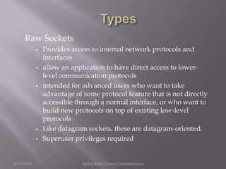Raw Sockets
 Provides access to internal network protocols and
interfaces
 allow an application to have direct access to lower-
level communication protocols
 intended for advanced users who want to take
advantage of some protocol feature that is not directly
accessible through a normal interface, or who want to
build new protocols on top of existing low-level
protocols
 Like datagram sockets, these are datagram-oriented.
 Superuser privileges required
9/13/2013 Socket Inter-Process Communication
 