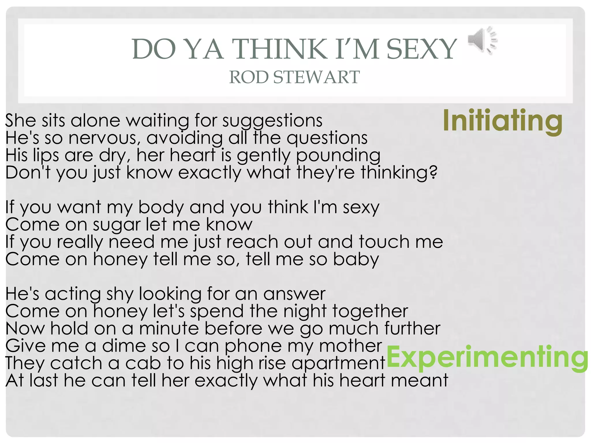 DO YA THINK I’M SEXY
                          ROD STEWART

She sits alone waiting for suggestions
He's so nervous, avoiding all the questions
                                                     Initiating
His lips are dry, her heart is gently pounding
Don't you just know exactly what they're thinking?
If you want my body and you think I'm sexy
Come on sugar let me know
If you really need me just reach out and touch me
Come on honey tell me so, tell me so baby
He's acting shy looking for an answer
Come on honey let's spend the night together
Now hold on a minute before we go much further
Give me a dime so I can phone my mother
They catch a cab to his high rise apartment Experimenting
At last he can tell her exactly what his heart meant
 