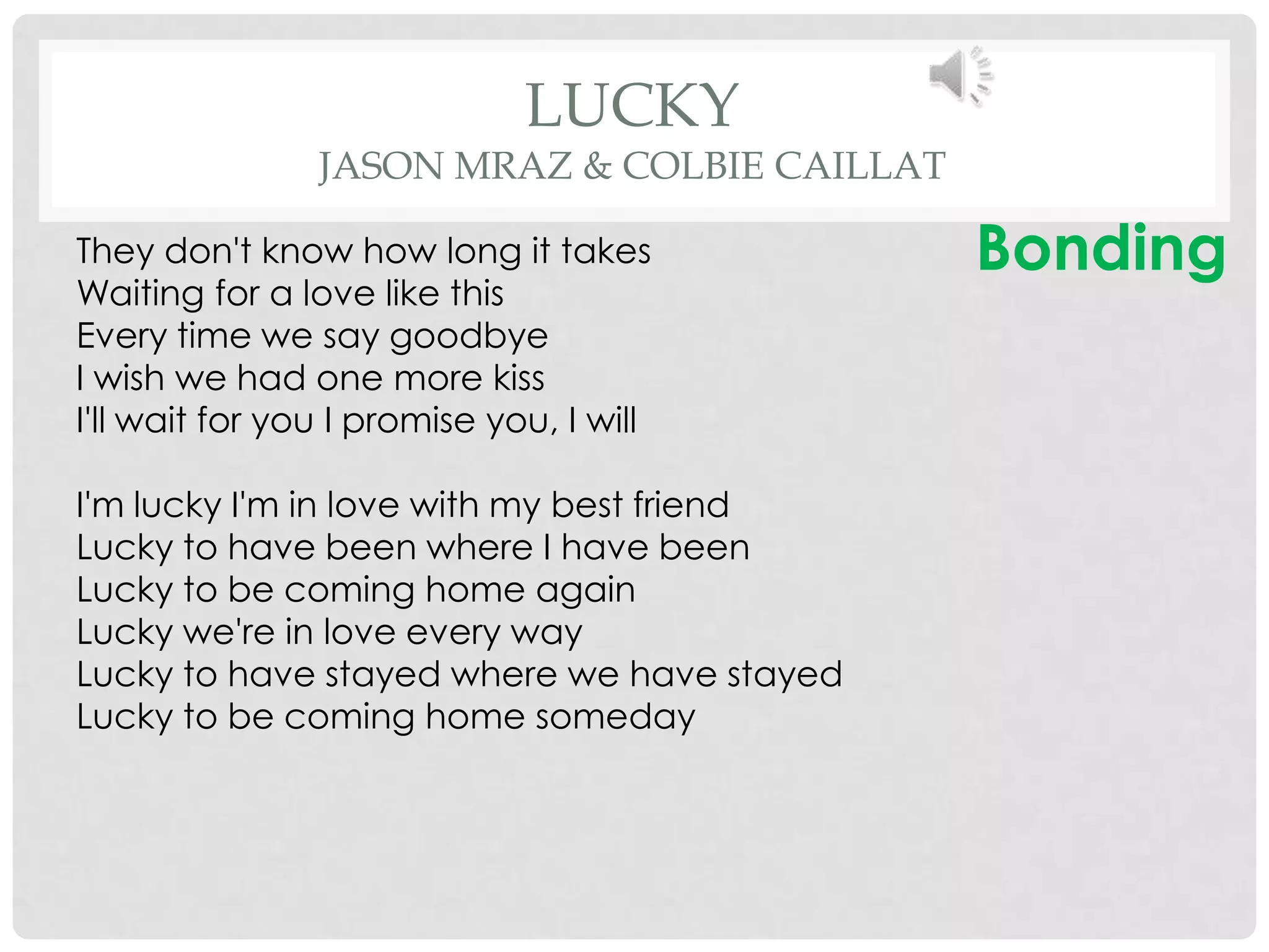 LUCKY
                JASON MRAZ & COLBIE CAILLAT

They don't know how long it takes             Bonding
Waiting for a love like this
Every time we say goodbye
I wish we had one more kiss
I'll wait for you I promise you, I will

I'm lucky I'm in love with my best friend
Lucky to have been where I have been
Lucky to be coming home again
Lucky we're in love every way
Lucky to have stayed where we have stayed
Lucky to be coming home someday
 