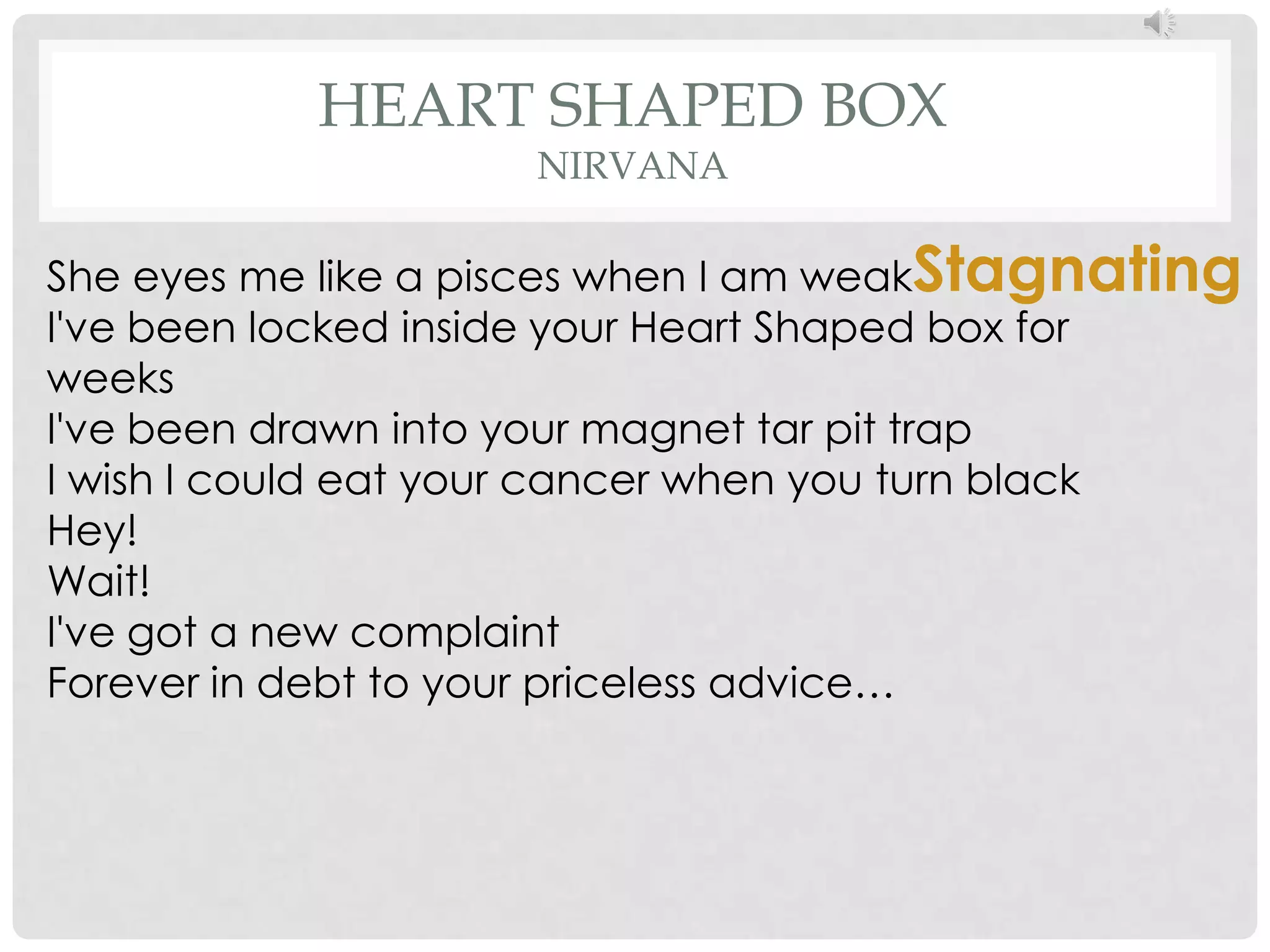 HEART SHAPED BOX
                    NIRVANA

She eyes me like a pisces when I am weakStagnating
I've been locked inside your Heart Shaped box for
weeks
I've been drawn into your magnet tar pit trap
I wish I could eat your cancer when you turn black
Hey!
Wait!
I've got a new complaint
Forever in debt to your priceless advice…
 
