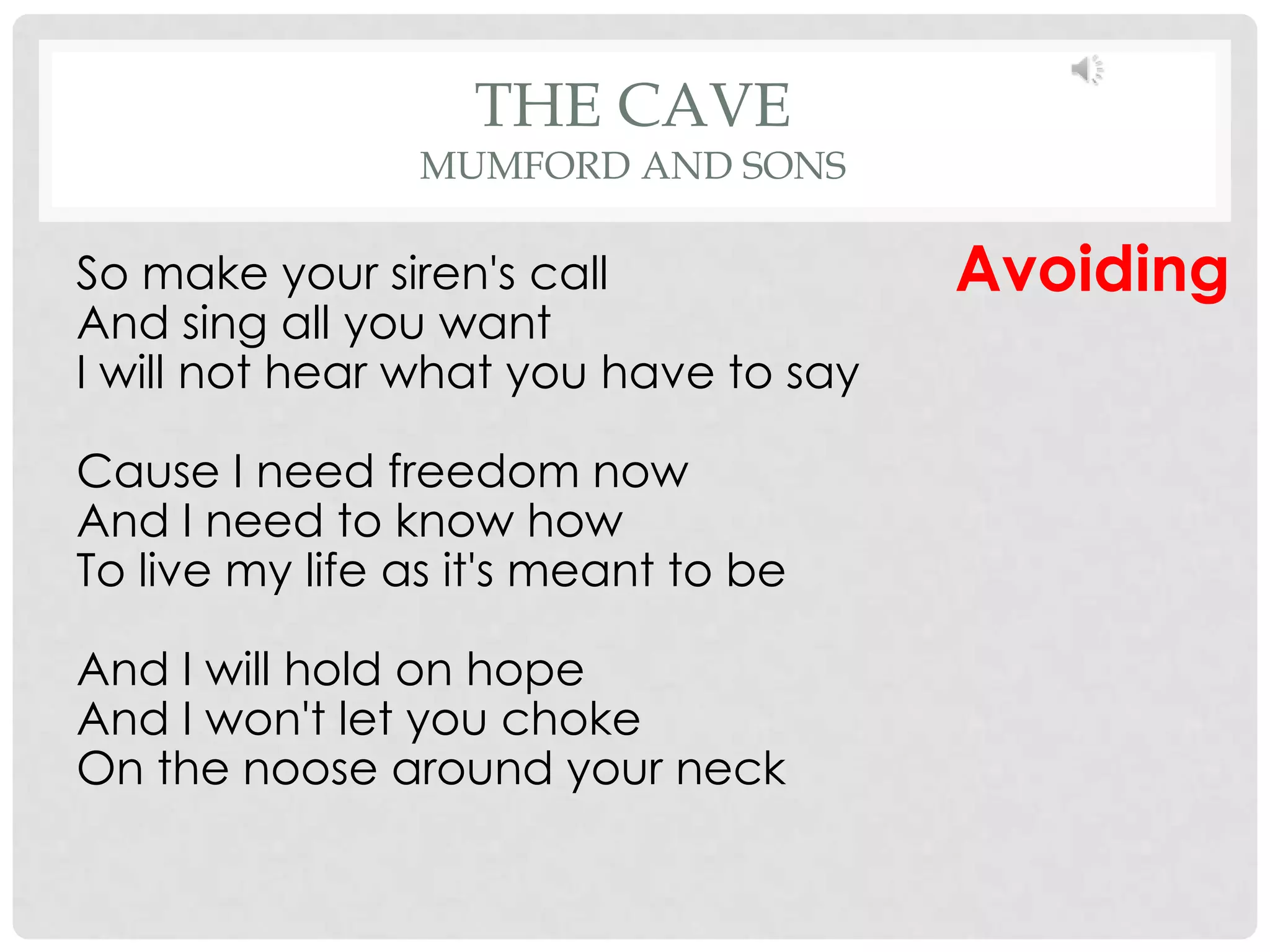 THE CAVE
                MUMFORD AND SONS

So make your siren's call              Avoiding
And sing all you want
I will not hear what you have to say

Cause I need freedom now
And I need to know how
To live my life as it's meant to be

And I will hold on hope
And I won't let you choke
On the noose around your neck
 