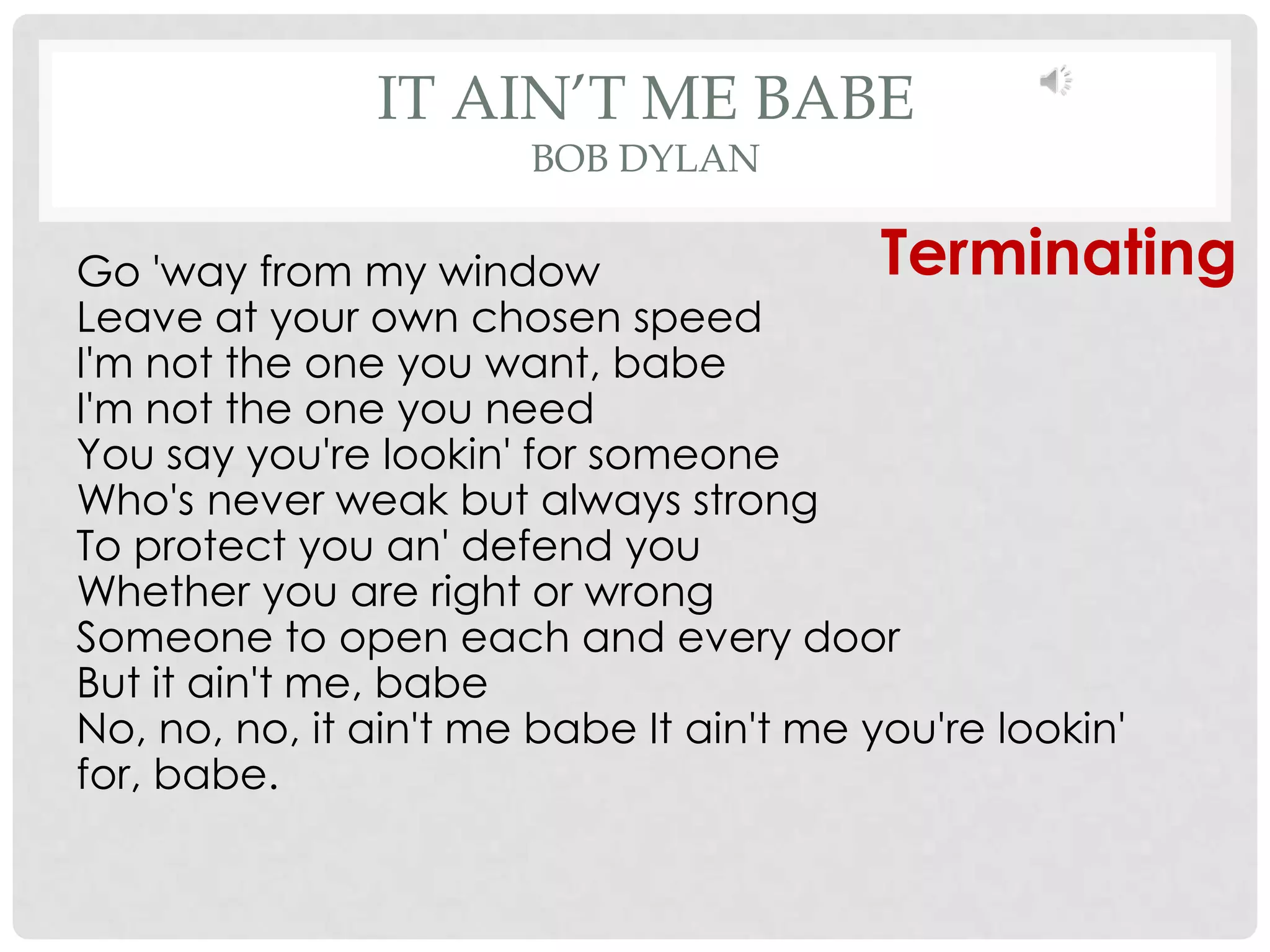 IT AIN’T ME BABE
                     BOB DYLAN

Go 'way from my window                    Terminating
Leave at your own chosen speed
I'm not the one you want, babe
I'm not the one you need
You say you're lookin' for someone
Who's never weak but always strong
To protect you an' defend you
Whether you are right or wrong
Someone to open each and every door
But it ain't me, babe
No, no, no, it ain't me babe It ain't me you're lookin'
for, babe.
 
