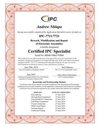 Andrew Nhlapo
having successfully completed the Application Specialist course of study on
IPC-7711/7721
Rework, Modification and Repair
of Electronic Assemblies
is hereby designated
Certified IPC Specialist
Serial No. RRSB-19062742886
__________________________________________
Date of Completion of Mandatory Module
June 24th, 2019
__________________________________________
Certification Expiration Month/Year of All Modules
Regardless of Training Completion Date
June 2021
_______________________________________
IPC-7711/7721 Certified IPC Trainer
_______________________________________
CIT’s Company/Employer
This certificate is your official notification of meeting all the necessary requirements in the
mandatory module and designation of Certified IPC Specialist (CIS) in the industry developed
and approved IPC-7711/7721 Training and Certification Program. You may now use the
CIS designation on letterhead, business cards, and all forms of address.
Neil Johnson
Solve Direct Electronics
Knowledge and Workmanship Modules
Certification dates below indicate successful completion of the required general knowledge
module(s) and successful completion of each applicable workmanship skills/inspection module(s).
Certification has not been accomplished in any module content that indicates not completed.
MODULES DATE OF COMPLETION
Wire Splicing 27 June 2019
Through Hole Components 27 June 2019
Chip and MELF Components 27 June 2019
Gull Wing Components 27 June 2019
J-Lead Components 27 June 2019
PWB Circuit Repair 27 June 2019
Laminate Repair 27 June 2019
Conformal Coating 27 June 2019
 