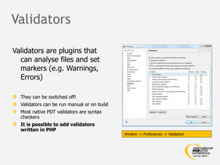 Validators

Validators are plugins that
  can analyse files and set
  markers (e.g. Warnings,
  Errors)

 They can be switched off!
 Validators can be run manual or on build
 Most native PDT validators are syntax
  checkers
 It is possible to add validators
  written in PHP
                                             Window -> Preferences -> Validation
 