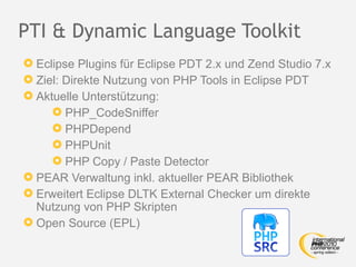 PTI & Dynamic Language Toolkit
 Eclipse Plugins für Eclipse PDT 2.x und Zend Studio 7.x
 Ziel: Direkte Nutzung von PHP Tools in Eclipse PDT
 Aktuelle Unterstützung:
      PHP_CodeSniffer
      PHPDepend
      PHPUnit
      PHP Copy / Paste Detector
 PEAR Verwaltung inkl. aktueller PEAR Bibliothek
 Erweitert Eclipse DLTK External Checker um direkte
  Nutzung von PHP Skripten
 Open Source (EPL)
 