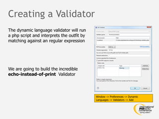 Creating a Validator
The dynamic language validator will run
a php script and interprets the outfit by
matching against an regular expression




We are going to build the incredible
echo-instead-of-print Validator



                                            Window -> Preferences -> Dynamic
                                            Languages -> Validators -> Add
 
