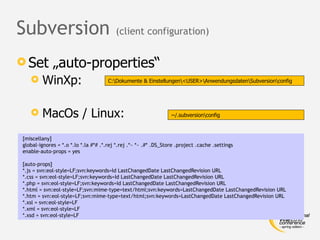 Subversion                               (client configuration)


 Set        „auto-properties“
       WinXp:                        C:Dokumente & Einstellungen<USER>AnwendungsdatenSubversionconfig




       MacOs / Linux:                                            ~/.subversionconfig



[miscellany]
global-ignores = *.o *.lo *.la #*# .*.rej *.rej .*~ *~ .#* .DS_Store .project .cache .settings
enable-auto-props = yes

[auto-props]
*.js = svn:eol-style=LF;svn:keywords=Id LastChangedDate LastChangedRevision URL
*.css = svn:eol-style=LF;svn:keywords=Id LastChangedDate LastChangedRevision URL
*.php = svn:eol-style=LF;svn:keywords=Id LastChangedDate LastChangedRevision URL
*.html = svn:eol-style=LF;svn:mime-type=text/html;svn:keywords=LastChangedDate LastChangedRevision URL
*.htm = svn:eol-style=LF;svn:mime-type=text/html;svn:keywords=LastChangedDate LastChangedRevision URL
*.xsl = svn:eol-style=LF
*.xml = svn:eol-style=LF
*.xsd = svn:eol-style=LF
 