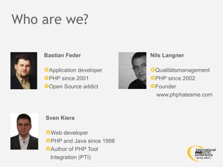 Who are we?

    Bastian Feder              Nils Langner

    Application developer     Qualitätsmanagement
    PHP since 2001            PHP since 2002
    Open Source addict        Founder
                                 www.phphatesme.com



    Sven Kiera

    Web developer
    PHP and Java since 1998
    Author of PHP Tool
      Integration (PTI)
 