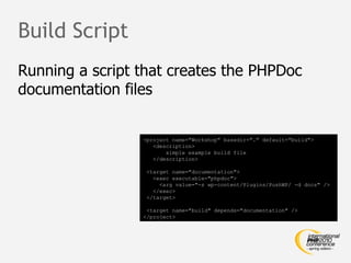 Build Script
Running a script that creates the PHPDoc
documentation files


                 <project name="Workshop" basedir="." default="build">
                    <description>
                        simple example build file
                    </description>

                  <target name="documentation">
                    <exec executable="phpdoc">
                      <arg value="-s wp-content/Plugins/PushWP/ -d docs" />
                    </exec>
                  </target>

                  <target name="build" depends="documentation" />
                 </project>
 