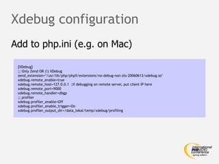 Xdebug configuration
Add to php.ini (e.g. on Mac)

 [XDebug]
 ;; Only Zend OR (!) XDebug
 zend_extension="/usr/lib/php/php5/extensions/no-debug-non-zts-20060613/xdebug.so"
 xdebug.remote_enable=true
 xdebug.remote_host=127.0.0.1 ;if debugging on remote server, put client IP here
 xdebug.remote_port=9000
 xdebug.remote_handler=dbgp
 ;; profiler
 xdebug.profiler_enable=Off
 xdebug.profiler_enable_trigger=On
 xdebug.profiler_output_dir=/data_lokal/temp/xdebug/profiling
 