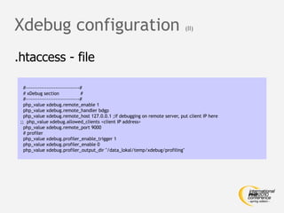 Xdebug configuration                                                        (II)



.htaccess - file

   #-------------------------------#
   # xDebug section                #
   #-------------------------------#
   php_value xdebug.remote_enable 1
   php_value xdebug.remote_handler bdgp
   php_value xdebug.remote_host 127.0.0.1 ;if debugging on remote server, put client IP here
 ;; php_value xdebug.allowed_clients <client IP address>
   php_value xdebug.remote_port 9000
   # profiler
   php_value xdebug.profiler_enable_trigger 1
   php_value xdebug.profiler_enable 0
   php_value xdebug.profiler_output_dir "/data_lokal/temp/xdebug/profiling"
 