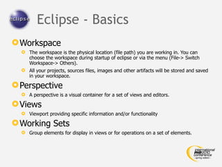 Eclipse - Basics
 Workspace
   The workspace is the physical location (file path) you are working in. You can
    choose the workspace during startup of eclipse or via the menu (File-> Switch
    Workspace-> Others).
   All your projects, sources files, images and other artifacts will be stored and saved
    in your workspace.

 Perspective
   A perspective is a visual container for a set of views and editors.

 Views
   Viewport providing specific information and/or functionality

 Working Sets
   Group elements for display in views or for operations on a set of elements.
 