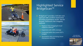 Highlighted Service
BridgeScan™
 BridgeScan™ provides a full deck and
approach slab condition assessment
providing quantitative results that far
exceeds traditional chain dragging
methods
 Replaces Chain Dragging & visual
subjective methods
 Inspections with 100% coverage
 Conducted within the current DOT’s
budgets
 Quantitative data prioritizing future
maintenance activities
OLD METHOD
CHAIN DRAGGING
 