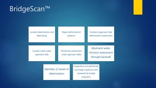 BridgeScan™
Locates delamination and
debonding
Maps reinforcement
patterns
Conducts approach slab
deterioration assessment
Locates voids under
approach slab
Fill density assessment
under approach slabs
Abutment water
intrusion assessment
through backwall
Identifies 12 levels of
deterioration
Inspections are performed
by bridge inspectors and
reviewed by bridge
engineers
 