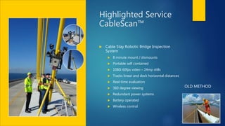 Highlighted Service
CableScan™
 Cable Stay Robotic Bridge Inspection
System
 8 minute mount / dismounts
 Portable self contained
 1080i 60fps video – 24mp stills
 Tracks linear and deck horizontal distances
 Real-time evaluation
 360 degree viewing
 Redundant power systems
 Battery operated
 Wireless control
OLD METHOD
 