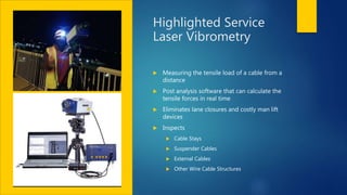 Highlighted Service
Laser Vibrometry
 Measuring the tensile load of a cable from a
distance
 Post analysis software that can calculate the
tensile forces in real time
 Eliminates lane closures and costly man lift
devices
 Inspects
 Cable Stays
 Suspender Cables
 External Cables
 Other Wire Cable Structures
 