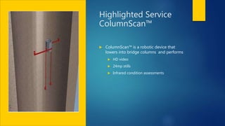 Highlighted Service
ColumnScan™
 ColumnScan™ is a robotic device that
lowers into bridge columns and performs
 HD video
 24mp stills
 Infrared condition assessments
 