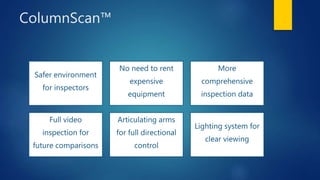 ColumnScan™
Safer environment
for inspectors
No need to rent
expensive
equipment
More
comprehensive
inspection data
Full video
inspection for
future comparisons
Articulating arms
for full directional
control
Lighting system for
clear viewing
 