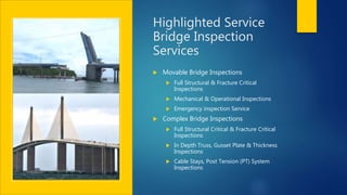 Highlighted Service
Bridge Inspection
Services
 Movable Bridge Inspections
 Full Structural & Fracture Critical
Inspections
 Mechanical & Operational Inspections
 Emergency inspection Service
 Complex Bridge Inspections
 Full Structural Critical & Fracture Critical
Inspections
 In Depth Truss, Gusset Plate & Thickness
Inspections
 Cable Stays, Post Tension (PT) System
Inspections
 