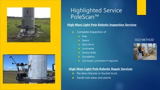 Highlighted Service
PoleScan™
 Complete Inspection of
 Pole
 Seams
 Mast Arms
 Luminaries
 Anchor Bolts
 Foundation
 Can lower Luminaries if required
 No lane closures or bucket truck
 Sands rust areas and paints
High Mast Light Pole Robotic Inspection Services
High Mast Light Pole Robotic Repair Services
OLD METHOD
 