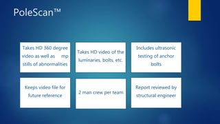 PoleScan™
Takes HD 360 degree
video as well as 24mp
stills of abnormalities
Takes HD video of the
luminaries, bolts, etc.
Includes ultrasonic
testing of anchor
bolts
Keeps video file for
future reference
2 man crew per team
Report reviewed by
structural engineer
 