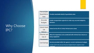 Why Choose
IPC?
Provide remarkable detail of quantitative data
Remarkable
Quantitative
Data
Enable transportation agencies to make very accurate budgetary
decisions
Accurate
Budgets
Extend service life of critical infrastructure assets
Extend Asset
Life
Allow for inspections to be conducted with minimal lane closures or
heavy equipment
Reduce
Closures and
Use of
Equipment
Services provided within the agency’s current maintenance budgets
•in other words for the same price they have budgeted today for subjective manual
inspections.
Cost Savings
 
