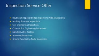 Inspection Service Offer
 Routine and Special Bridge Inspections (NBIS Inspections)
 Ancillary Structure Inspections
 Civil Engineering Inspections
 Construction Engineering Inspections
 Nondestructive Testing
 Advanced Inspections
 Ground Penetrating Radar Inspections
 