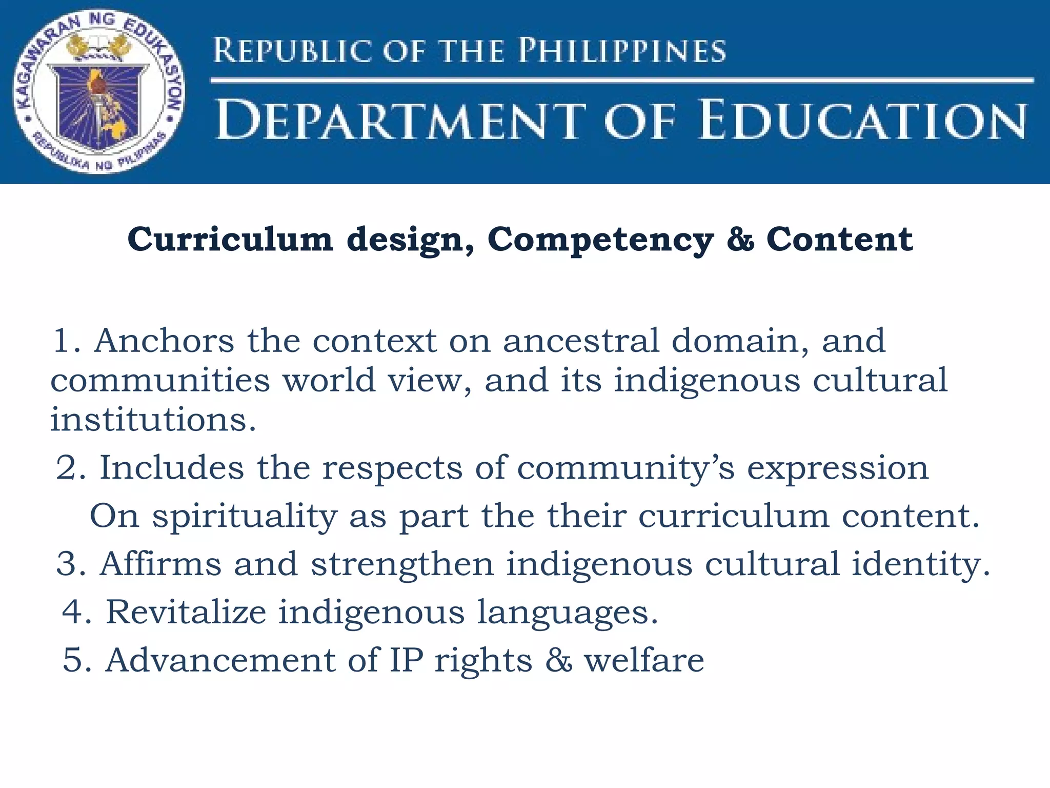 1. Anchors the context on ancestral domain, and
communities world view, and its indigenous cultural
institutions.
2. Includes the respects of community’s expression
On spirituality as part the their curriculum content.
3. Affirms and strengthen indigenous cultural identity.
4. Revitalize indigenous languages.
5. Advancement of IP rights & welfare
Curriculum design, Competency & Content
 