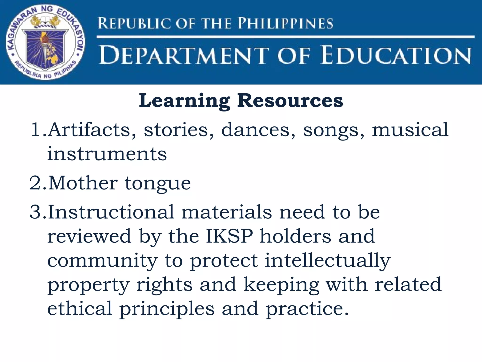 Learning Resources
1.Artifacts, stories, dances, songs, musical
instruments
2.Mother tongue
3.Instructional materials need to be
reviewed by the IKSP holders and
community to protect intellectually
property rights and keeping with related
ethical principles and practice.
 