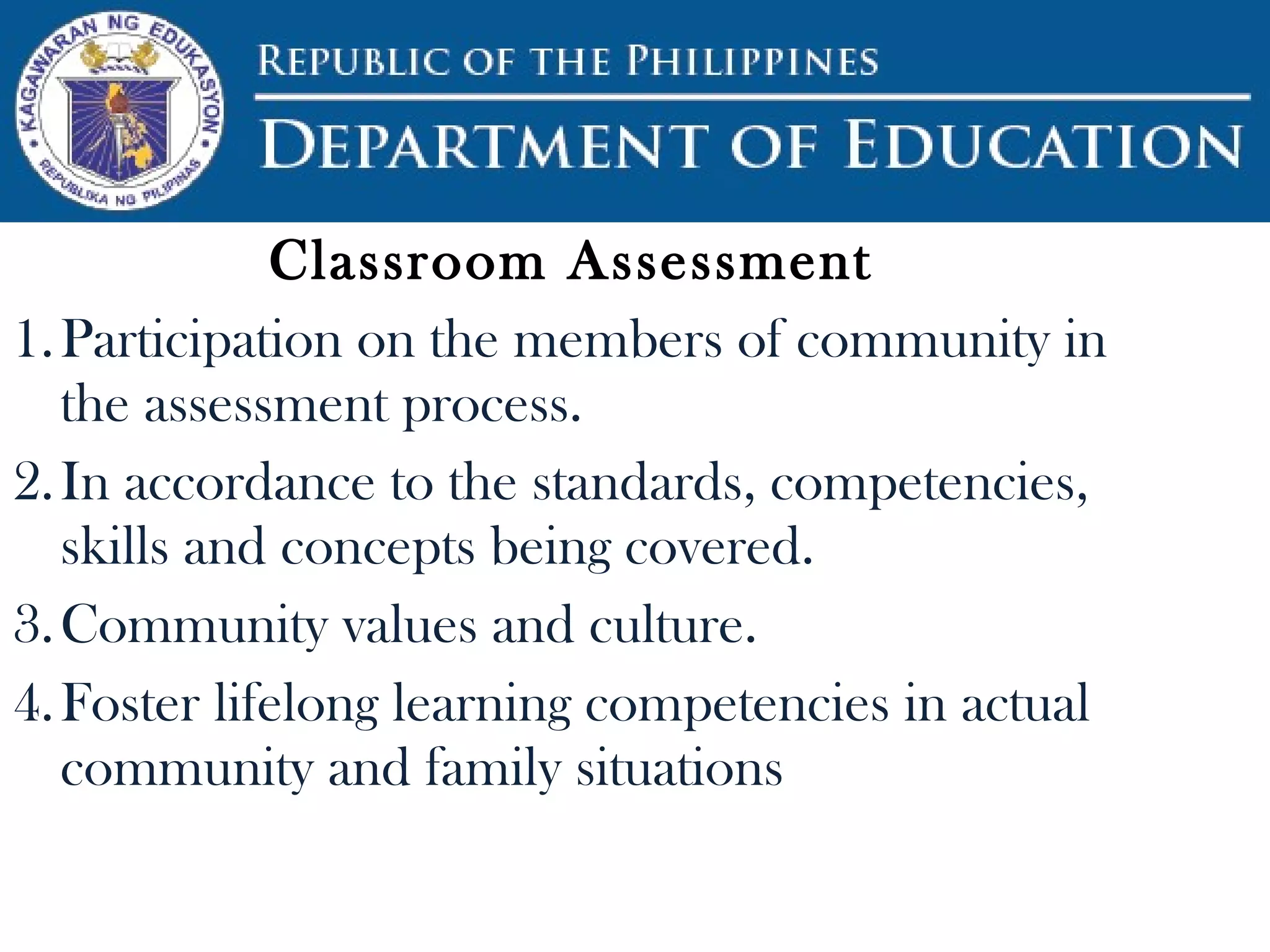 Classroom Assessment
1.Participation on the members of community in
the assessment process.
2.In accordance to the standards, competencies,
skills and concepts being covered.
3.Community values and culture.
4.Foster lifelong learning competencies in actual
community and family situations
 