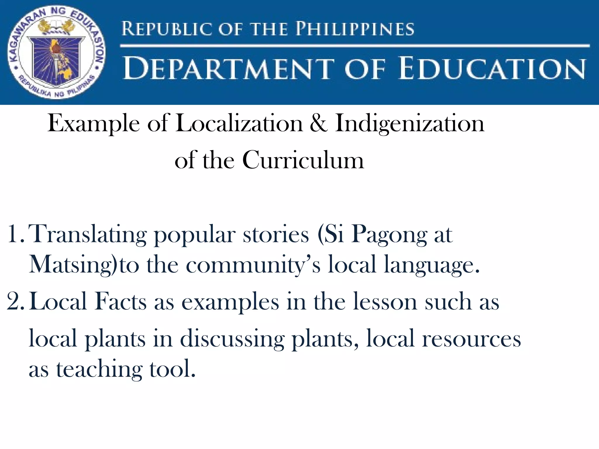 Example of Localization & Indigenization
of the Curriculum
1.Translating popular stories (Si Pagong at
Matsing)to the community’s local language.
2.Local Facts as examples in the lesson such as
local plants in discussing plants, local resources
as teaching tool.
 