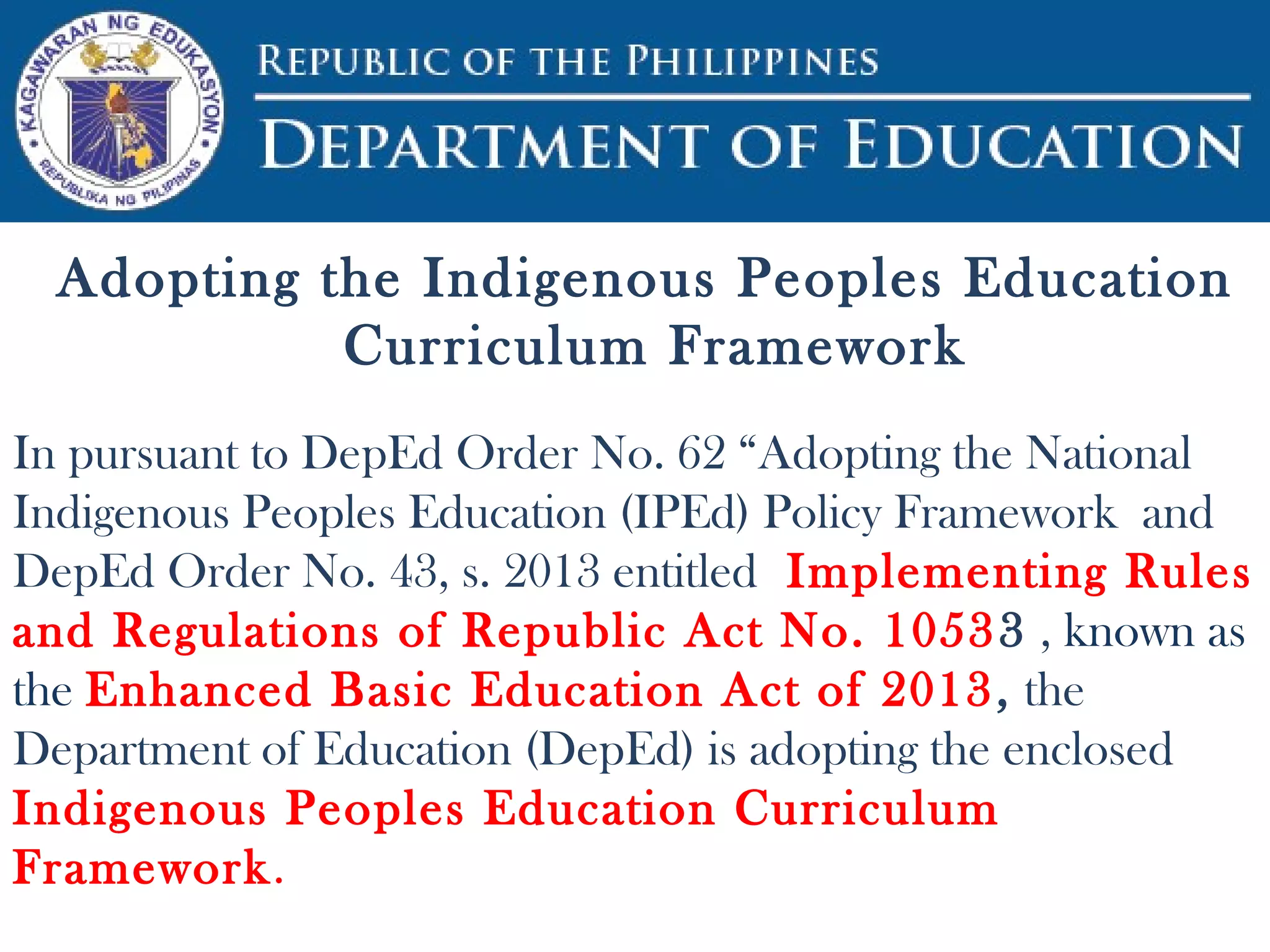 Adopting the Indigenous Peoples Education
Curriculum Framework
In pursuant to DepEd Order No. 62 “Adopting the National
Indigenous Peoples Education (IPEd) Policy Framework and
DepEd Order No. 43, s. 2013 entitled Implementing Rules
and Regulations of Republic Act No. 10533 , known as
the Enhanced Basic Education Act of 2013, the
Department of Education (DepEd) is adopting the enclosed
Indigenous Peoples Education Curriculum
Framework.
 