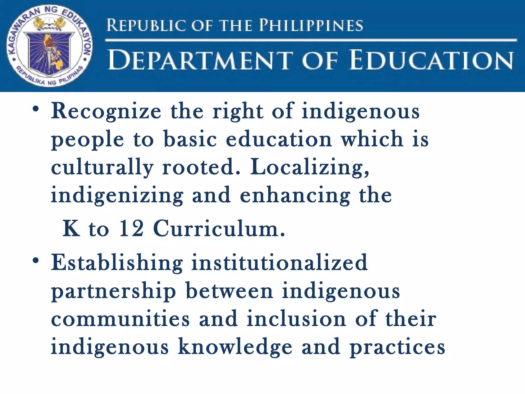 • Recognize the right of indigenous
people to basic education which is
culturally rooted. Localizing,
indigenizing and enhancing the
K to 12 Curriculum.
• Establishing institutionalized
partnership between indigenous
communities and inclusion of their
indigenous knowledge and practices
 