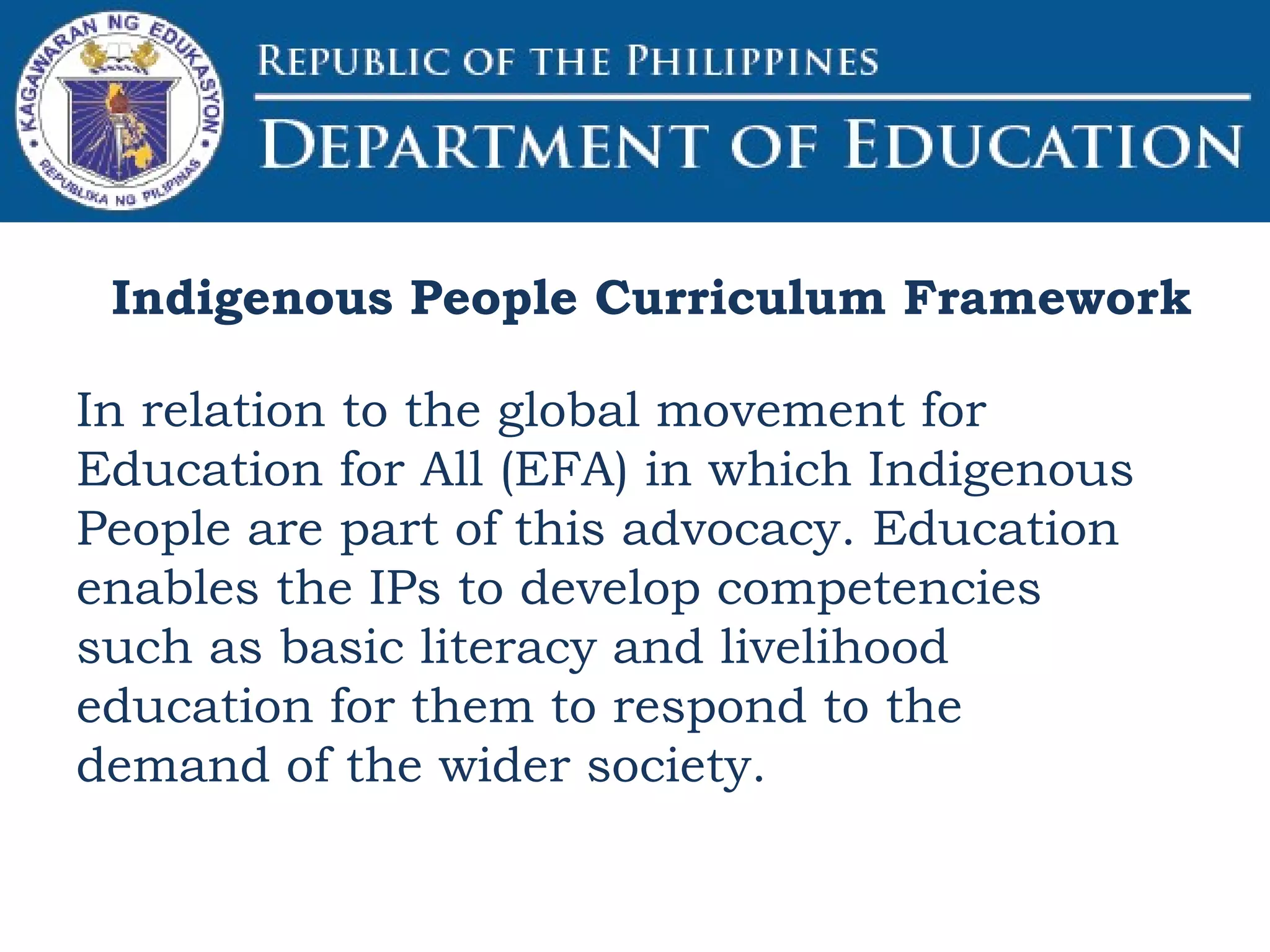 Indigenous People Curriculum Framework
In relation to the global movement for
Education for All (EFA) in which Indigenous
People are part of this advocacy. Education
enables the IPs to develop competencies
such as basic literacy and livelihood
education for them to respond to the
demand of the wider society.
 
