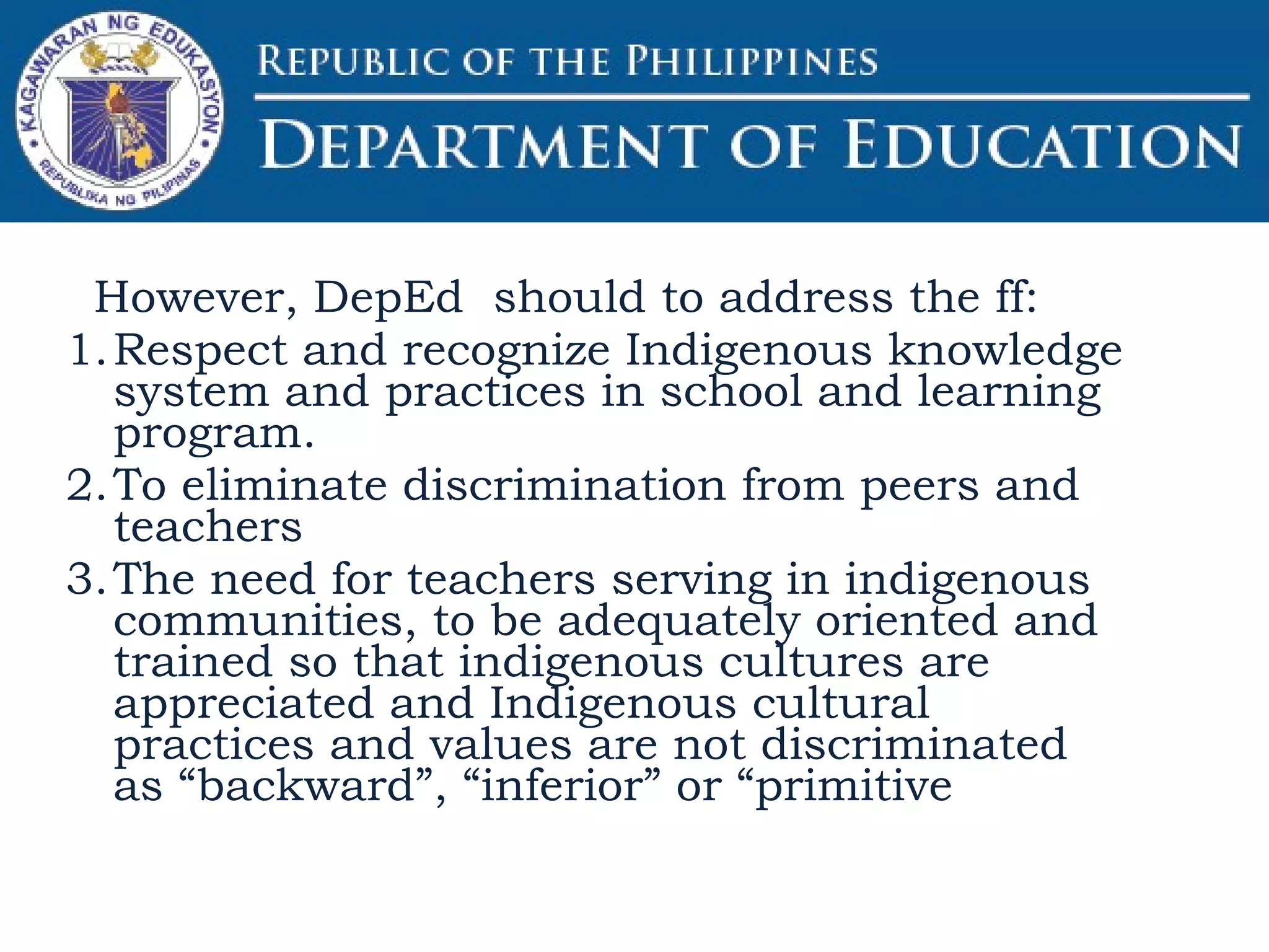 However, DepEd should to address the ff:
1.Respect and recognize Indigenous knowledge
system and practices in school and learning
program.
2.To eliminate discrimination from peers and
teachers
3.The need for teachers serving in indigenous
communities, to be adequately oriented and
trained so that indigenous cultures are
appreciated and Indigenous cultural
practices and values are not discriminated
as “backward”, “inferior” or “primitive
 