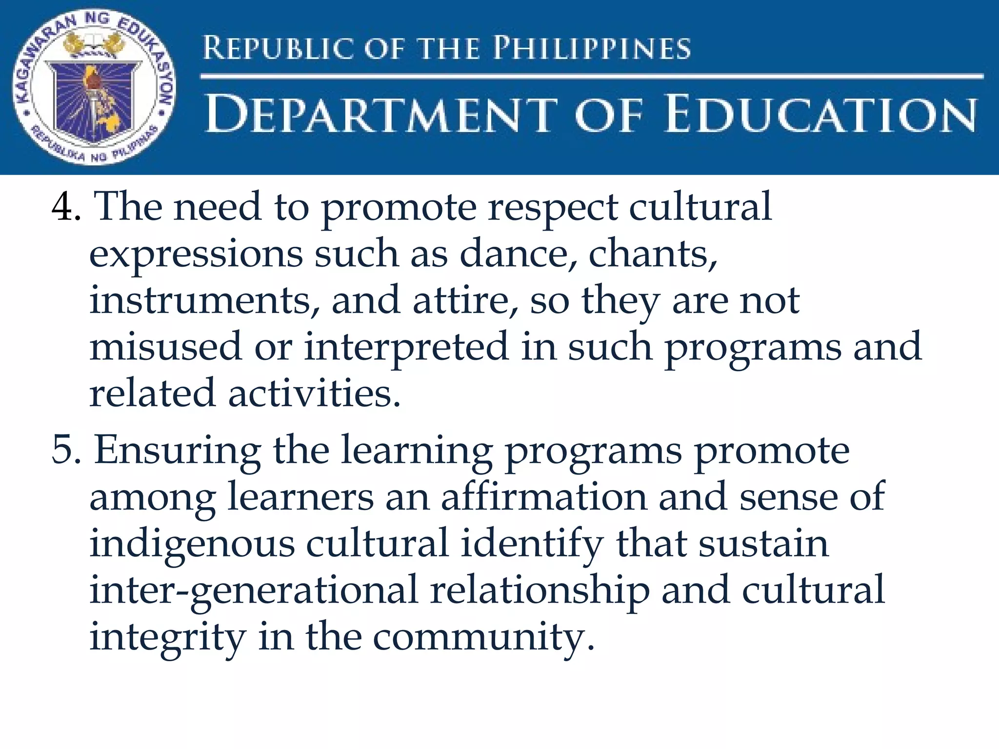 4. The need to promote respect cultural
expressions such as dance, chants,
instruments, and attire, so they are not
misused or interpreted in such programs and
related activities.
5. Ensuring the learning programs promote
among learners an affirmation and sense of
indigenous cultural identify that sustain
inter-generational relationship and cultural
integrity in the community.
 