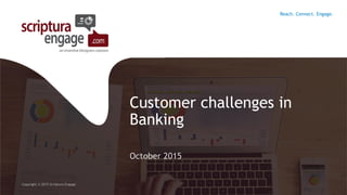 Customer challenges in
Banking
October 2015
Copyright © 2015 Scriptura Engage
Reach. Connect. Engage.
 