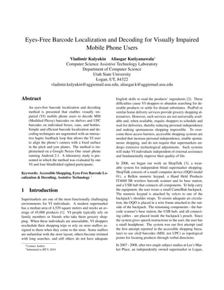 Eyes-Free Barcode Localization and Decoding for Visually Impaired
                        Mobile Phone Users
                                   Vladimir Kulyukin Aliasgar Kutiyanawala∗
                                 Computer Science Assistive Technology Laboratory
                                         Department of Computer Science
                                              Utah State University
                                                Logan, UT, 84322
                        vladimir.kulyukin@aggiemail.usu.edu, aliasgar.k@aggiemail.usu.edu


Abstract                                                        English skills to read the products’ ingredients [2]. These
                                                                difﬁculties cause VI shoppers to abandon searching for de-
     An eyes-free barcode localization and decoding             sirable products or settle for distant substitutes. PeaPod or
     method is presented that enables visually im-              similar home delivery services provide grocery shopping al-
     paired (VI) mobile phone users to decode MSI               ternatives. However, such services are not universally avail-
     (Modiﬁed Plessy) barcodes on shelves and UPC               able and, when available, require shoppers to schedule and
     barcodes on individual boxes, cans, and bottles.           wait for deliveries, thereby reducing personal independence
     Simple and efﬁcient barcode localization and de-           and making spontaneous shopping impossible. To over-
     coding techniques are augmented with an interac-           come these access barriers, accessible shopping systems are
     tive haptic feedback loop that allows the VI user          needed that increase personal independence, enable sponta-
     to align the phone’s camera with a ﬁxed surface            neous shopping, and do not require that supermarkets un-
     in the pitch and yaw planes. The method is im-             dergo extensive technological adjustments. Such systems
     plemented on a Google Nexus One smart phone                will make VI individuals independent of external assistance
     running Android 2.1. A laboratory study is pre-            and fundamentally improve their quality of life.
     sented in which the method was evaluated by one
     VI and four blindfolded sighted participants.              In 2006, we began our work on ShopTalk [3], a wear-
                                                                able system for independent blind supermarket shopping.
Keywords: Accessible Shopping, Eyes-Free Barcode Lo-            ShopTalk consists of a small computer device (OQO model
calization & Decoding, Assistive Technology 1                   01), a Belkin numeric keypad, a Hand Held Products
                                                                IT4600 SR wireless barcode scanner and its base station,
                                                                and a USB hub that connects all components. To help carry
1 Introduction                                                  the equipment, the user wears a small CamelBak backpack.
                                                                The numeric keypad is attached by velcro to one of the
Supermarkets are one of the most functionally challenging       backpack’s shoulder straps. To ensure adequate air circula-
environments for VI individuals. A modern supermarket           tion, the OQO is placed in a wire frame attached to the out-
has a median area of 4,529 square meters and stocks an av-      side of the backpack. The remaining components - the bar-
erage of 45,000 products [1]. VI people typically rely on       code scanner’s base station, the USB hub, and all connect-
family members or friends who take them grocery shop-           ing cables - are placed inside the backpack’s pouch. Since
ping. When these individuals are unavailable, VI shoppers       the system gives speech instructions to the user, the user has
reschedule their shopping trips or rely on store staffers as-   a small headphone. The system was our ﬁrst attempt (and
signed to them when they come to the store. Some staffers       the ﬁrst attempt reported in the accessible shopping litera-
are unfamiliar with the store layout, others become irritated   ture) to use shelf barcodes (MSI, not UPC) as topological
with long searches, and still others do not have adequate       points for locating products through verbal directions.
  ∗ Contact   Author                                            In 2007 - 2008, after two single subject studies at Lee’s Mar-
  1 Submitted   to IPCV 2010                                    ket Place, an independently owned supermarket in Logan,
 