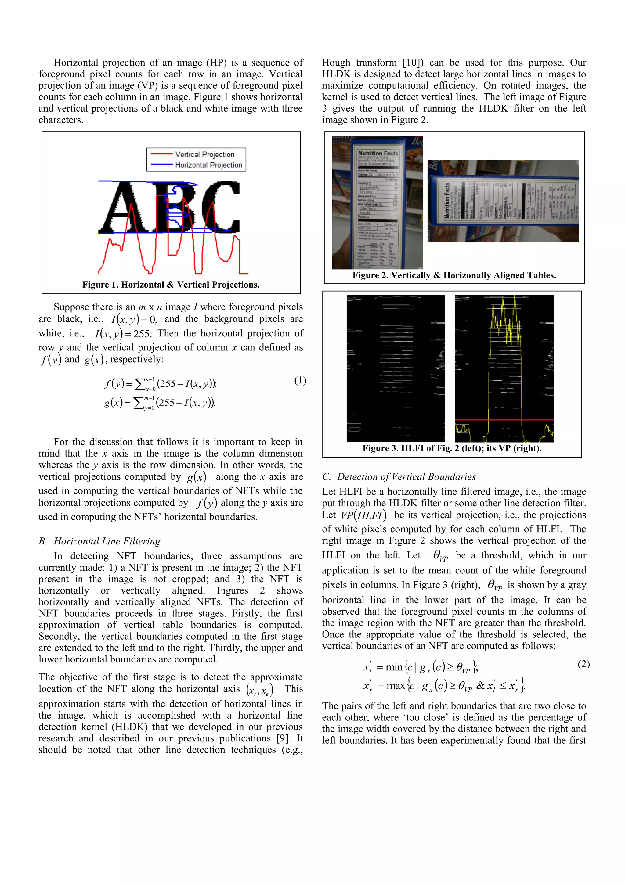Horizontal projection of an image (HP) is a sequence of
foreground pixel counts for each row in an image. Vertical
projection of an image (VP) is a sequence of foreground pixel
counts for each column in an image. Figure 1 shows horizontal
and vertical projections of a black and white image with three
characters.
Suppose there is an m x n image I where foreground pixels
are black, i.e.,   ,0, yxI and the background pixels are
white, i.e.,   .255, yxI Then the horizontal projection of
row y and the vertical projection of column x can defined as
 yf and  xg , respectively:
    
    







1
0
1
0
.,255
;,255
m
y
n
x
yxIxg
yxIyf (1)
For the discussion that follows it is important to keep in
mind that the x axis in the image is the column dimension
whereas the y axis is the row dimension. In other words, the
vertical projections computed by  xg along the x axis are
used in computing the vertical boundaries of NFTs while the
horizontal projections computed by  yf along the y axis are
used in computing the NFTs’ horizontal boundaries.
B. Horizontal Line Filtering
In detecting NFT boundaries, three assumptions are
currently made: 1) a NFT is present in the image; 2) the NFT
present in the image is not cropped; and 3) the NFT is
horizontally or vertically aligned. Figures 2 shows
horizontally and vertically aligned NFTs. The detection of
NFT boundaries proceeds in three stages. Firstly, the first
approximation of vertical table boundaries is computed.
Secondly, the vertical boundaries computed in the first stage
are extended to the left and to the right. Thirdly, the upper and
lower horizontal boundaries are computed.
The objective of the first stage is to detect the approximate
location of the NFT along the horizontal axis  ., ''
es xx This
approximation starts with the detection of horizontal lines in
the image, which is accomplished with a horizontal line
detection kernel (HLDK) that we developed in our previous
research and described in our previous publications [9]. It
should be noted that other line detection techniques (e.g.,
Hough transform [10]) can be used for this purpose. Our
HLDK is designed to detect large horizontal lines in images to
maximize computational efficiency. On rotated images, the
kernel is used to detect vertical lines. The left image of Figure
3 gives the output of running the HLDK filter on the left
image shown in Figure 2.
C. Detection of Vertical Boundaries
Let HLFI be a horizontally line filtered image, i.e., the image
put through the HLDK filter or some other line detection filter.
Let  HLFIVP be its vertical projection, i.e., the projections
of white pixels computed by for each column of HLFI. The
right image in Figure 2 shows the vertical projection of the
HLFI on the left. Let VP be a threshold, which in our
application is set to the mean count of the white foreground
pixels in columns. In Figure 3 (right), VP is shown by a gray
horizontal line in the lower part of the image. It can be
observed that the foreground pixel counts in the columns of
the image region with the NFT are greater than the threshold.
Once the appropriate value of the threshold is selected, the
vertical boundaries of an NFT are computed as follows:
  
  .&|max
;|min
'''
'
rlVPxr
VPxl
xxcgcx
cgcx



 (2)
The pairs of the left and right boundaries that are two close to
each other, where ‘too close’ is defined as the percentage of
the image width covered by the distance between the right and
left boundaries. It has been experimentally found that the first
Figure 3. HLFI of Fig. 2 (left); its VP (right).
Figure 2. Vertically & Horizonally Aligned Tables.
Figure 1. Horizontal & Vertical Projections.
 