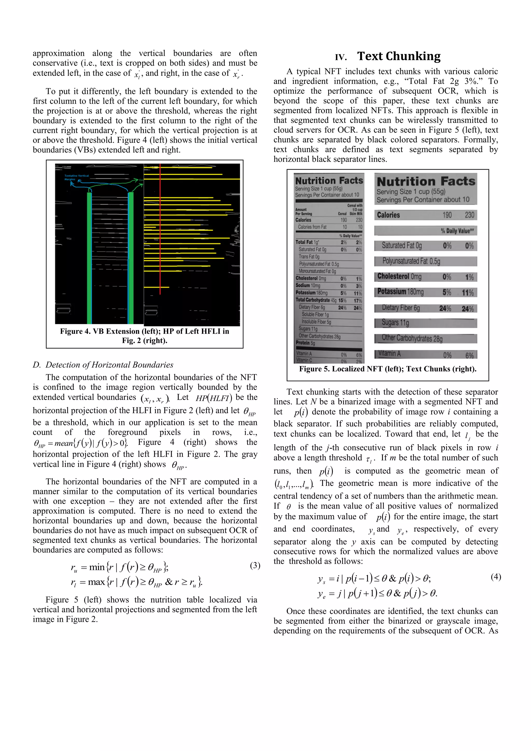 approximation along the vertical boundaries are often
conservative (i.e., text is cropped on both sides) and must be
extended left, in the case of '
lx , and right, in the case of '
rx .
To put it differently, the left boundary is extended to the
first column to the left of the current left boundary, for which
the projection is at or above the threshold, whereas the right
boundary is extended to the first column to the right of the
current right boundary, for which the vertical projection is at
or above the threshold. Figure 4 (left) shows the initial vertical
boundaries (VBs) extended left and right.
D. Detection of Horizontal Boundaries
The computation of the horizontal boundaries of the NFT
is confined to the image region vertically bounded by the
extended vertical boundaries  ., rl xx Let  HLFIHP be the
horizontal projection of the HLFI in Figure 2 (left) and let HP
be a threshold, which in our application is set to the mean
count of the foreground pixels in rows, i.e.,
    .0|  yfyfmeanHP Figure 4 (right) shows the
horizontal projection of the left HLFI in Figure 2. The gray
vertical line in Figure 4 (right) shows .HP
The horizontal boundaries of the NFT are computed in a
manner similar to the computation of its vertical boundaries
with one exception – they are not extended after the first
approximation is computed. There is no need to extend the
horizontal boundaries up and down, because the horizontal
boundaries do not have as much impact on subsequent OCR of
segmented text chunks as vertical boundaries. The horizontal
boundaries are computed as follows:
  
  .&|max
;|min
uHPl
HPu
rrrfrr
rfrr



 (3)
Figure 5 (left) shows the nutrition table localized via
vertical and horizontal projections and segmented from the left
image in Figure 2.
IV. Text Chunking
A typical NFT includes text chunks with various caloric
and ingredient information, e.g., “Total Fat 2g 3%.” To
optimize the performance of subsequent OCR, which is
beyond the scope of this paper, these text chunks are
segmented from localized NFTs. This approach is flexible in
that segmented text chunks can be wirelessly transmitted to
cloud servers for OCR. As can be seen in Figure 5 (left), text
chunks are separated by black colored separators. Formally,
text chunks are defined as text segments separated by
horizontal black separator lines.
Text chunking starts with the detection of these separator
lines. Let N be a binarized image with a segmented NFT and
let  ip denote the probability of image row i containing a
black separator. If such probabilities are reliably computed,
text chunks can be localized. Toward that end, let jl be the
length of the j-th consecutive run of black pixels in row i
above a length threshold l . If m be the total number of such
runs, then  ip is computed as the geometric mean of
 .,...,, 10 mlll The geometric mean is more indicative of the
central tendency of a set of numbers than the arithmetic mean.
If  is the mean value of all positive values of normalized
by the maximum value of  ip for the entire image, the start
and end coordinates, sy and ey , respectively, of every
separator along the y axis can be computed by detecting
consecutive rows for which the normalized values are above
the threshold as follows:
   
    .&1|
;&1|




jpjpjy
ipipiy
e
s
(4)
Once these coordinates are identified, the text chunks can
be segmented from either the binarized or grayscale image,
depending on the requirements of the subsequent of OCR. As
Figure 4. VB Extension (left); HP of Left HFLI in
Fig. 2 (right).
Figure 5. Localized NFT (left); Text Chunks (right).
 
