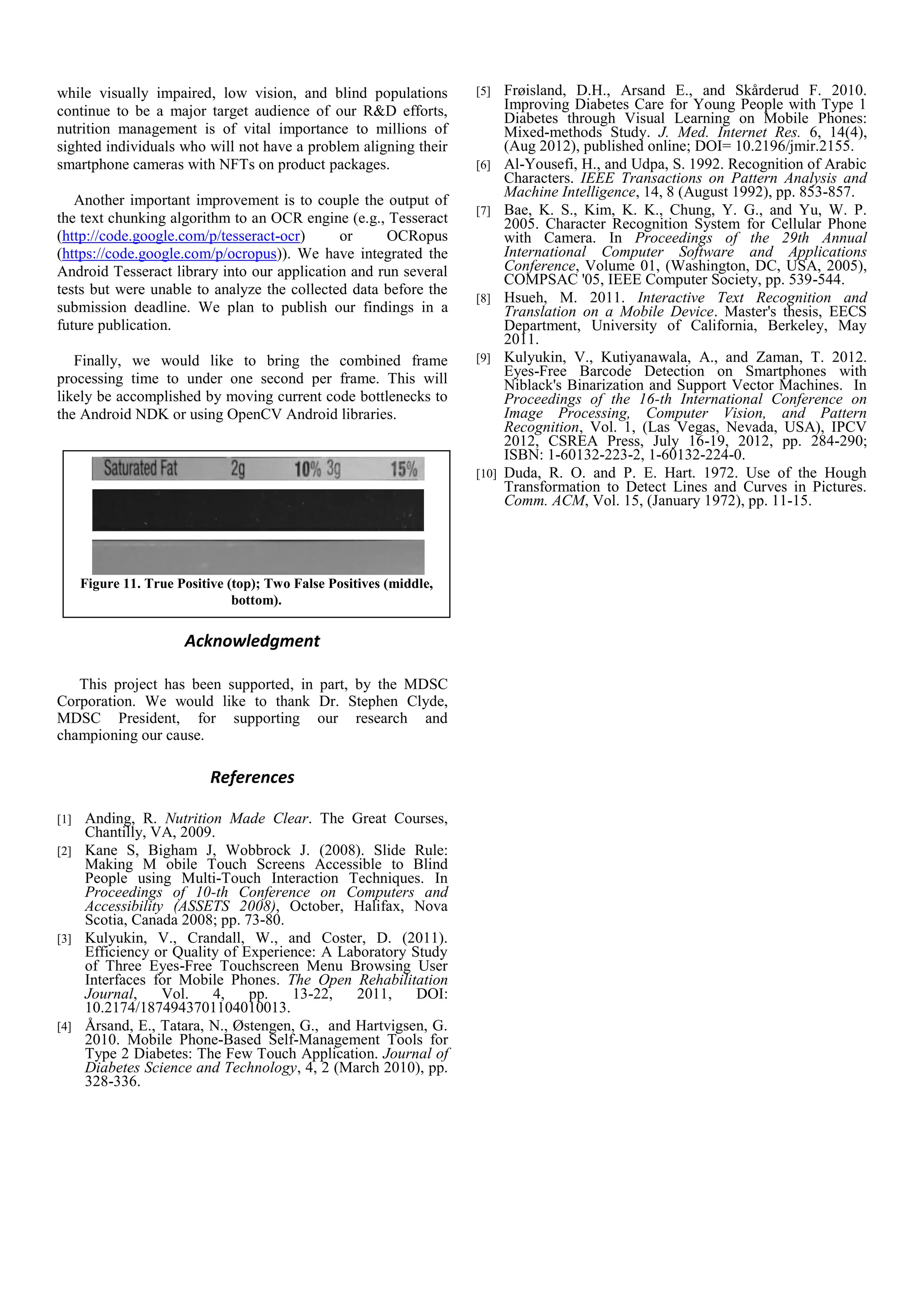 Figure 11. True Positive (top); Two False Positives (middle,
bottom).
while visually impaired, low vision, and blind populations
continue to be a major target audience of our R&D efforts,
nutrition management is of vital importance to millions of
sighted individuals who will not have a problem aligning their
smartphone cameras with NFTs on product packages.
Another important improvement is to couple the output of
the text chunking algorithm to an OCR engine (e.g., Tesseract
(http://code.google.com/p/tesseract-ocr) or OCRopus
(https://code.google.com/p/ocropus)). We have integrated the
Android Tesseract library into our application and run several
tests but were unable to analyze the collected data before the
submission deadline. We plan to publish our findings in a
future publication.
Finally, we would like to bring the combined frame
processing time to under one second per frame. This will
likely be accomplished by moving current code bottlenecks to
the Android NDK or using OpenCV Android libraries.
Acknowledgment
This project has been supported, in part, by the MDSC
Corporation. We would like to thank Dr. Stephen Clyde,
MDSC President, for supporting our research and
championing our cause.
References
[1] Anding, R. Nutrition Made Clear. The Great Courses,
Chantilly, VA, 2009.
[2] Kane S, Bigham J, Wobbrock J. (2008). Slide Rule:
Making M obile Touch Screens Accessible to Blind
People using Multi-Touch Interaction Techniques. In
Proceedings of 10-th Conference on Computers and
Accessibility (ASSETS 2008), October, Halifax, Nova
Scotia, Canada 2008; pp. 73-80.
[3] Kulyukin, V., Crandall, W., and Coster, D. (2011).
Efficiency or Quality of Experience: A Laboratory Study
of Three Eyes-Free Touchscreen Menu Browsing User
Interfaces for Mobile Phones. The Open Rehabilitation
Journal, Vol. 4, pp. 13-22, 2011, DOI:
10.2174/1874943701104010013.
[4] Årsand, E., Tatara, N., Østengen, G., and Hartvigsen, G.
2010. Mobile Phone-Based Self-Management Tools for
Type 2 Diabetes: The Few Touch Application. Journal of
Diabetes Science and Technology, 4, 2 (March 2010), pp.
328-336.
[5] Frøisland, D.H., Arsand E., and Skårderud F. 2010.
Improving Diabetes Care for Young People with Type 1
Diabetes through Visual Learning on Mobile Phones:
Mixed-methods Study. J. Med. Internet Res. 6, 14(4),
(Aug 2012), published online; DOI= 10.2196/jmir.2155.
[6] Al-Yousefi, H., and Udpa, S. 1992. Recognition of Arabic
Characters. IEEE Transactions on Pattern Analysis and
Machine Intelligence, 14, 8 (August 1992), pp. 853-857.
[7] Bae, K. S., Kim, K. K., Chung, Y. G., and Yu, W. P.
2005. Character Recognition System for Cellular Phone
with Camera. In Proceedings of the 29th Annual
International Computer Software and Applications
Conference, Volume 01, (Washington, DC, USA, 2005),
COMPSAC '05, IEEE Computer Society, pp. 539-544.
[8] Hsueh, M. 2011. Interactive Text Recognition and
Translation on a Mobile Device. Master's thesis, EECS
Department, University of California, Berkeley, May
2011.
[9] Kulyukin, V., Kutiyanawala, A., and Zaman, T. 2012.
Eyes-Free Barcode Detection on Smartphones with
Niblack's Binarization and Support Vector Machines. In
Proceedings of the 16-th International Conference on
Image Processing, Computer Vision, and Pattern
Recognition, Vol. 1, (Las Vegas, Nevada, USA), IPCV
2012, CSREA Press, July 16-19, 2012, pp. 284-290;
ISBN: 1-60132-223-2, 1-60132-224-0.
[10] Duda, R. O. and P. E. Hart. 1972. Use of the Hough
Transformation to Detect Lines and Curves in Pictures.
Comm. ACM, Vol. 15, (January 1972), pp. 11-15.
 