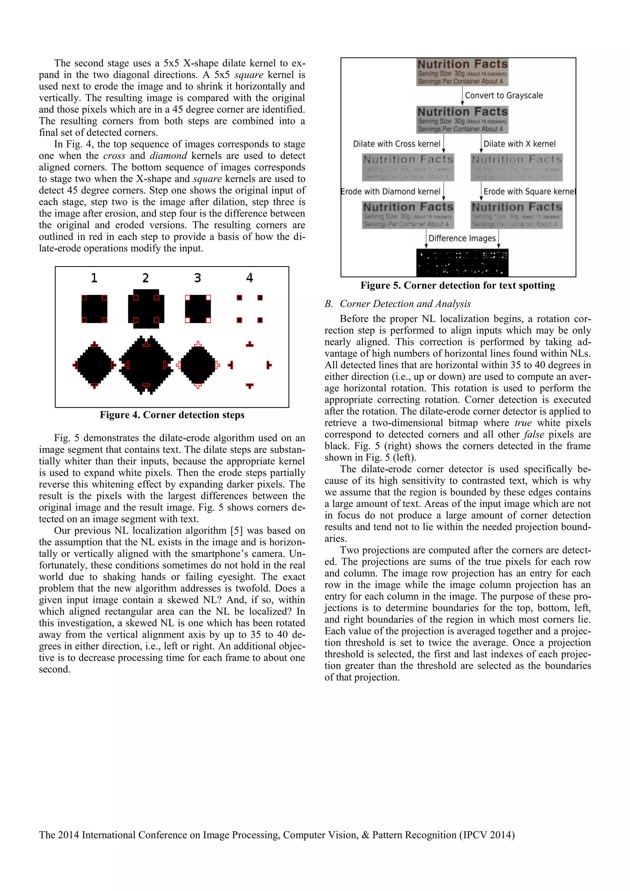 The 2014 International Conference on Image Processing, Computer Vision, & Pattern Recognition (IPCV 2014)
The second stage uses a 5x5 X-shape dilate kernel to ex-
pand in the two diagonal directions. A 5x5 square kernel is
used next to erode the image and to shrink it horizontally and
vertically. The resulting image is compared with the original
and those pixels which are in a 45 degree corner are identified.
The resulting corners from both steps are combined into a
final set of detected corners.
In Fig. 4, the top sequence of images corresponds to stage
one when the cross and diamond kernels are used to detect
aligned corners. The bottom sequence of images corresponds
to stage two when the X-shape and square kernels are used to
detect 45 degree corners. Step one shows the original input of
each stage, step two is the image after dilation, step three is
the image after erosion, and step four is the difference between
the original and eroded versions. The resulting corners are
outlined in red in each step to provide a basis of how the di-
late-erode operations modify the input.
Figure 4. Corner detection steps
Fig. 5 demonstrates the dilate-erode algorithm used on an
image segment that contains text. The dilate steps are substan-
tially whiter than their inputs, because the appropriate kernel
is used to expand white pixels. Then the erode steps partially
reverse this whitening effect by expanding darker pixels. The
result is the pixels with the largest differences between the
original image and the result image. Fig. 5 shows corners de-
tected on an image segment with text.
Our previous NL localization algorithm [5] was based on
the assumption that the NL exists in the image and is horizon-
tally or vertically aligned with the smartphone’s camera. Un-
fortunately, these conditions sometimes do not hold in the real
world due to shaking hands or failing eyesight. The exact
problem that the new algorithm addresses is twofold. Does a
given input image contain a skewed NL? And, if so, within
which aligned rectangular area can the NL be localized? In
this investigation, a skewed NL is one which has been rotated
away from the vertical alignment axis by up to 35 to 40 de-
grees in either direction, i.e., left or right. An additional objec-
tive is to decrease processing time for each frame to about one
second.
Figure 5. Corner detection for text spotting
B. Corner Detection and Analysis
Before the proper NL localization begins, a rotation cor-
rection step is performed to align inputs which may be only
nearly aligned. This correction is performed by taking ad-
vantage of high numbers of horizontal lines found within NLs.
All detected lines that are horizontal within 35 to 40 degrees in
either direction (i.e., up or down) are used to compute an aver-
age horizontal rotation. This rotation is used to perform the
appropriate correcting rotation. Corner detection is executed
after the rotation. The dilate-erode corner detector is applied to
retrieve a two-dimensional bitmap where true white pixels
correspond to detected corners and all other false pixels are
black. Fig. 5 (right) shows the corners detected in the frame
shown in Fig. 5 (left).
The dilate-erode corner detector is used specifically be-
cause of its high sensitivity to contrasted text, which is why
we assume that the region is bounded by these edges contains
a large amount of text. Areas of the input image which are not
in focus do not produce a large amount of corner detection
results and tend not to lie within the needed projection bound-
aries.
Two projections are computed after the corners are detect-
ed. The projections are sums of the true pixels for each row
and column. The image row projection has an entry for each
row in the image while the image column projection has an
entry for each column in the image. The purpose of these pro-
jections is to determine boundaries for the top, bottom, left,
and right boundaries of the region in which most corners lie.
Each value of the projection is averaged together and a projec-
tion threshold is set to twice the average. Once a projection
threshold is selected, the first and last indexes of each projec-
tion greater than the threshold are selected as the boundaries
of that projection.
 
