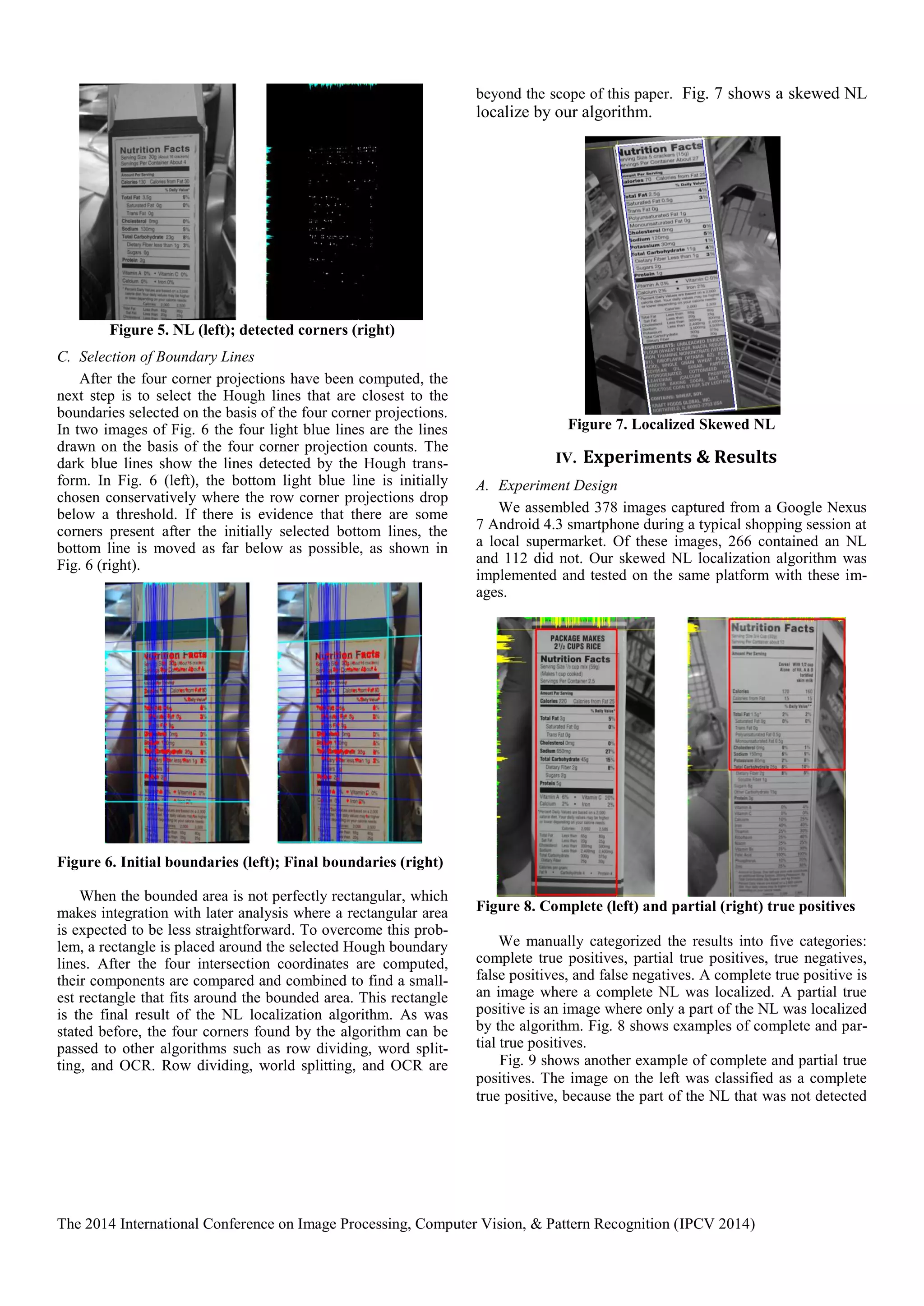 The 2014 International Conference on Image Processing, Computer Vision, & Pattern Recognition (IPCV 2014)
Figure 5. NL (left); detected corners (right)
C. Selection of Boundary Lines
After the four corner projections have been computed, the
next step is to select the Hough lines that are closest to the
boundaries selected on the basis of the four corner projections.
In two images of Fig. 6 the four light blue lines are the lines
drawn on the basis of the four corner projection counts. The
dark blue lines show the lines detected by the Hough trans-
form. In Fig. 6 (left), the bottom light blue line is initially
chosen conservatively where the row corner projections drop
below a threshold. If there is evidence that there are some
corners present after the initially selected bottom lines, the
bottom line is moved as far below as possible, as shown in
Fig. 6 (right).
Figure 6. Initial boundaries (left); Final boundaries (right)
When the bounded area is not perfectly rectangular, which
makes integration with later analysis where a rectangular area
is expected to be less straightforward. To overcome this prob-
lem, a rectangle is placed around the selected Hough boundary
lines. After the four intersection coordinates are computed,
their components are compared and combined to find a small-
est rectangle that fits around the bounded area. This rectangle
is the final result of the NL localization algorithm. As was
stated before, the four corners found by the algorithm can be
passed to other algorithms such as row dividing, word split-
ting, and OCR. Row dividing, world splitting, and OCR are
beyond the scope of this paper. Fig. 7 shows a skewed NL
localize by our algorithm.
Figure 7. Localized Skewed NL
IV. Experiments & Results
A. Experiment Design
We assembled 378 images captured from a Google Nexus
7 Android 4.3 smartphone during a typical shopping session at
a local supermarket. Of these images, 266 contained an NL
and 112 did not. Our skewed NL localization algorithm was
implemented and tested on the same platform with these im-
ages.
Figure 8. Complete (left) and partial (right) true positives
We manually categorized the results into five categories:
complete true positives, partial true positives, true negatives,
false positives, and false negatives. A complete true positive is
an image where a complete NL was localized. A partial true
positive is an image where only a part of the NL was localized
by the algorithm. Fig. 8 shows examples of complete and par-
tial true positives.
Fig. 9 shows another example of complete and partial true
positives. The image on the left was classified as a complete
true positive, because the part of the NL that was not detected
 