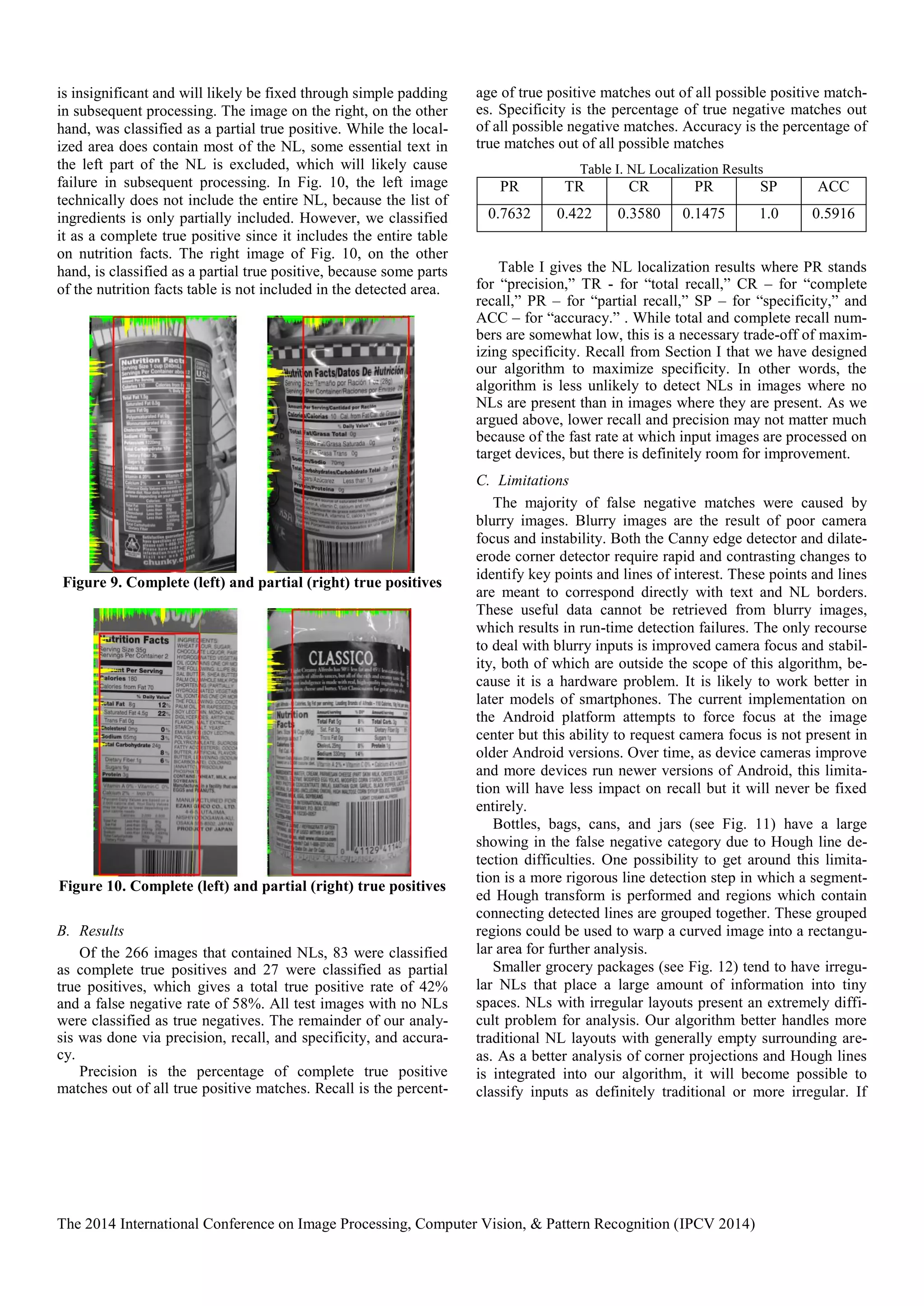 The 2014 International Conference on Image Processing, Computer Vision, & Pattern Recognition (IPCV 2014)
is insignificant and will likely be fixed through simple padding
in subsequent processing. The image on the right, on the other
hand, was classified as a partial true positive. While the local-
ized area does contain most of the NL, some essential text in
the left part of the NL is excluded, which will likely cause
failure in subsequent processing. In Fig. 10, the left image
technically does not include the entire NL, because the list of
ingredients is only partially included. However, we classified
it as a complete true positive since it includes the entire table
on nutrition facts. The right image of Fig. 10, on the other
hand, is classified as a partial true positive, because some parts
of the nutrition facts table is not included in the detected area.
Figure 9. Complete (left) and partial (right) true positives
Figure 10. Complete (left) and partial (right) true positives
B. Results
Of the 266 images that contained NLs, 83 were classified
as complete true positives and 27 were classified as partial
true positives, which gives a total true positive rate of 42%
and a false negative rate of 58%. All test images with no NLs
were classified as true negatives. The remainder of our analy-
sis was done via precision, recall, and specificity, and accura-
cy.
Precision is the percentage of complete true positive
matches out of all true positive matches. Recall is the percent-
age of true positive matches out of all possible positive match-
es. Specificity is the percentage of true negative matches out
of all possible negative matches. Accuracy is the percentage of
true matches out of all possible matches
Table I. NL Localization Results
PR TR CR PR SP ACC
0.7632 0.422 0.3580 0.1475 1.0 0.5916
Table I gives the NL localization results where PR stands
for “precision,” TR - for “total recall,” CR – for “complete
recall,” PR – for “partial recall,” SP – for “specificity,” and
ACC – for “accuracy.” . While total and complete recall num-
bers are somewhat low, this is a necessary trade-off of maxim-
izing specificity. Recall from Section I that we have designed
our algorithm to maximize specificity. In other words, the
algorithm is less unlikely to detect NLs in images where no
NLs are present than in images where they are present. As we
argued above, lower recall and precision may not matter much
because of the fast rate at which input images are processed on
target devices, but there is definitely room for improvement.
C. Limitations
The majority of false negative matches were caused by
blurry images. Blurry images are the result of poor camera
focus and instability. Both the Canny edge detector and dilate-
erode corner detector require rapid and contrasting changes to
identify key points and lines of interest. These points and lines
are meant to correspond directly with text and NL borders.
These useful data cannot be retrieved from blurry images,
which results in run-time detection failures. The only recourse
to deal with blurry inputs is improved camera focus and stabil-
ity, both of which are outside the scope of this algorithm, be-
cause it is a hardware problem. It is likely to work better in
later models of smartphones. The current implementation on
the Android platform attempts to force focus at the image
center but this ability to request camera focus is not present in
older Android versions. Over time, as device cameras improve
and more devices run newer versions of Android, this limita-
tion will have less impact on recall but it will never be fixed
entirely.
Bottles, bags, cans, and jars (see Fig. 11) have a large
showing in the false negative category due to Hough line de-
tection difficulties. One possibility to get around this limita-
tion is a more rigorous line detection step in which a segment-
ed Hough transform is performed and regions which contain
connecting detected lines are grouped together. These grouped
regions could be used to warp a curved image into a rectangu-
lar area for further analysis.
Smaller grocery packages (see Fig. 12) tend to have irregu-
lar NLs that place a large amount of information into tiny
spaces. NLs with irregular layouts present an extremely diffi-
cult problem for analysis. Our algorithm better handles more
traditional NL layouts with generally empty surrounding are-
as. As a better analysis of corner projections and Hough lines
is integrated into our algorithm, it will become possible to
classify inputs as definitely traditional or more irregular. If
 