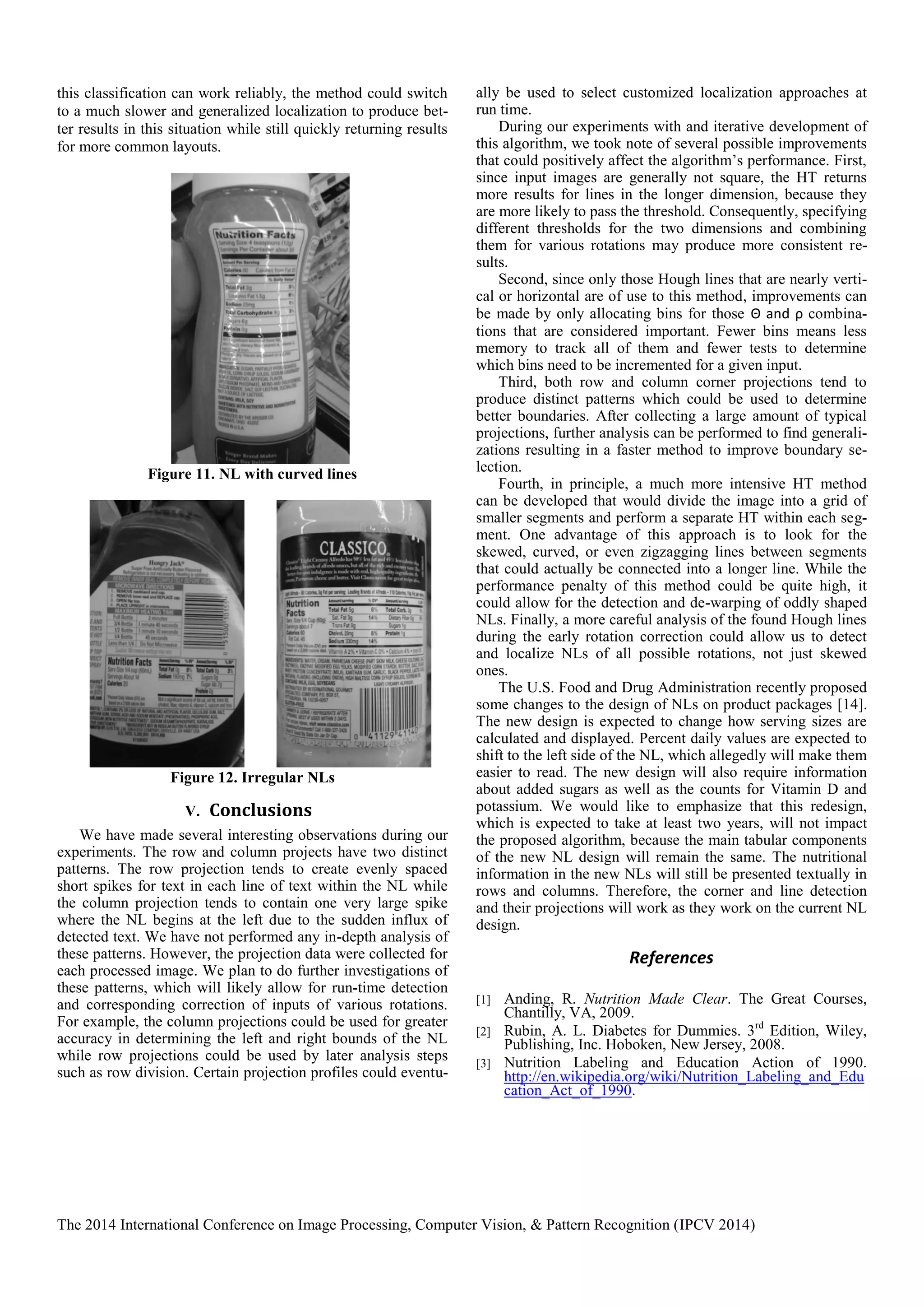 The 2014 International Conference on Image Processing, Computer Vision, & Pattern Recognition (IPCV 2014)
this classification can work reliably, the method could switch
to a much slower and generalized localization to produce bet-
ter results in this situation while still quickly returning results
for more common layouts.
Figure 11. NL with curved lines
Figure 12. Irregular NLs
V. Conclusions
We have made several interesting observations during our
experiments. The row and column projects have two distinct
patterns. The row projection tends to create evenly spaced
short spikes for text in each line of text within the NL while
the column projection tends to contain one very large spike
where the NL begins at the left due to the sudden influx of
detected text. We have not performed any in-depth analysis of
these patterns. However, the projection data were collected for
each processed image. We plan to do further investigations of
these patterns, which will likely allow for run-time detection
and corresponding correction of inputs of various rotations.
For example, the column projections could be used for greater
accuracy in determining the left and right bounds of the NL
while row projections could be used by later analysis steps
such as row division. Certain projection profiles could eventu-
ally be used to select customized localization approaches at
run time.
During our experiments with and iterative development of
this algorithm, we took note of several possible improvements
that could positively affect the algorithm’s performance. First,
since input images are generally not square, the HT returns
more results for lines in the longer dimension, because they
are more likely to pass the threshold. Consequently, specifying
different thresholds for the two dimensions and combining
them for various rotations may produce more consistent re-
sults.
Second, since only those Hough lines that are nearly verti-
cal or horizontal are of use to this method, improvements can
be made by only allocating bins for those Θ and ρ combina-
tions that are considered important. Fewer bins means less
memory to track all of them and fewer tests to determine
which bins need to be incremented for a given input.
Third, both row and column corner projections tend to
produce distinct patterns which could be used to determine
better boundaries. After collecting a large amount of typical
projections, further analysis can be performed to find generali-
zations resulting in a faster method to improve boundary se-
lection.
Fourth, in principle, a much more intensive HT method
can be developed that would divide the image into a grid of
smaller segments and perform a separate HT within each seg-
ment. One advantage of this approach is to look for the
skewed, curved, or even zigzagging lines between segments
that could actually be connected into a longer line. While the
performance penalty of this method could be quite high, it
could allow for the detection and de-warping of oddly shaped
NLs. Finally, a more careful analysis of the found Hough lines
during the early rotation correction could allow us to detect
and localize NLs of all possible rotations, not just skewed
ones.
The U.S. Food and Drug Administration recently proposed
some changes to the design of NLs on product packages [14].
The new design is expected to change how serving sizes are
calculated and displayed. Percent daily values are expected to
shift to the left side of the NL, which allegedly will make them
easier to read. The new design will also require information
about added sugars as well as the counts for Vitamin D and
potassium. We would like to emphasize that this redesign,
which is expected to take at least two years, will not impact
the proposed algorithm, because the main tabular components
of the new NL design will remain the same. The nutritional
information in the new NLs will still be presented textually in
rows and columns. Therefore, the corner and line detection
and their projections will work as they work on the current NL
design.
References
[1] Anding, R. Nutrition Made Clear. The Great Courses,
Chantilly, VA, 2009.
[2] Rubin, A. L. Diabetes for Dummies. 3rd
Edition, Wiley,
Publishing, Inc. Hoboken, New Jersey, 2008.
[3] Nutrition Labeling and Education Action of 1990.
http://en.wikipedia.org/wiki/Nutrition_Labeling_and_Edu
cation_Act_of_1990.
 