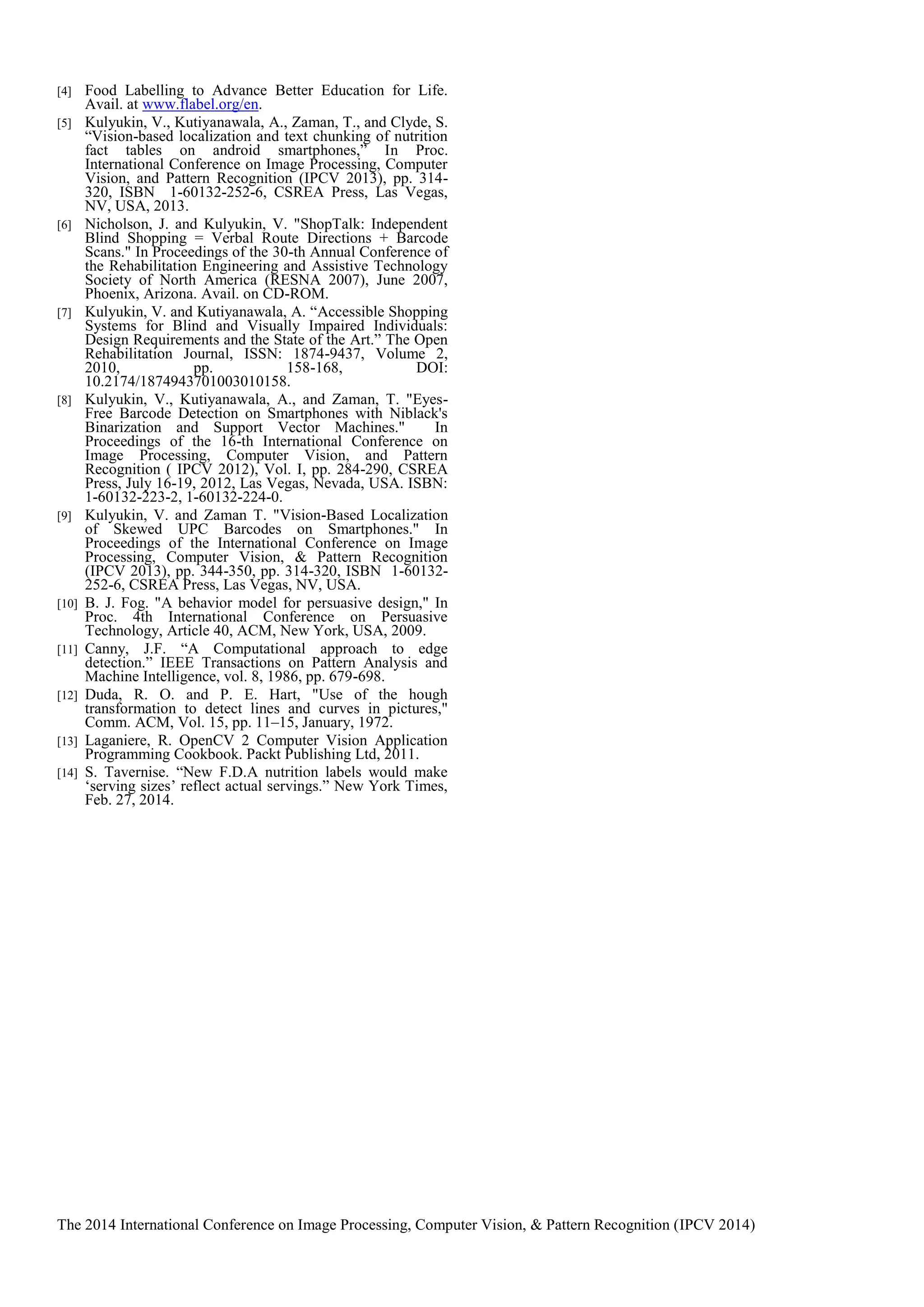 The 2014 International Conference on Image Processing, Computer Vision, & Pattern Recognition (IPCV 2014)
[4] Food Labelling to Advance Better Education for Life.
Avail. at www.flabel.org/en.
[5] Kulyukin, V., Kutiyanawala, A., Zaman, T., and Clyde, S.
“Vision-based localization and text chunking of nutrition
fact tables on android smartphones,” In Proc.
International Conference on Image Processing, Computer
Vision, and Pattern Recognition (IPCV 2013), pp. 314-
320, ISBN 1-60132-252-6, CSREA Press, Las Vegas,
NV, USA, 2013.
[6] Nicholson, J. and Kulyukin, V. "ShopTalk: Independent
Blind Shopping = Verbal Route Directions + Barcode
Scans." In Proceedings of the 30-th Annual Conference of
the Rehabilitation Engineering and Assistive Technology
Society of North America (RESNA 2007), June 2007,
Phoenix, Arizona. Avail. on CD-ROM.
[7] Kulyukin, V. and Kutiyanawala, A. “Accessible Shopping
Systems for Blind and Visually Impaired Individuals:
Design Requirements and the State of the Art.” The Open
Rehabilitation Journal, ISSN: 1874-9437, Volume 2,
2010, pp. 158-168, DOI:
10.2174/1874943701003010158.
[8] Kulyukin, V., Kutiyanawala, A., and Zaman, T. "Eyes-
Free Barcode Detection on Smartphones with Niblack's
Binarization and Support Vector Machines." In
Proceedings of the 16-th International Conference on
Image Processing, Computer Vision, and Pattern
Recognition ( IPCV 2012), Vol. I, pp. 284-290, CSREA
Press, July 16-19, 2012, Las Vegas, Nevada, USA. ISBN:
1-60132-223-2, 1-60132-224-0.
[9] Kulyukin, V. and Zaman T. "Vision-Based Localization
of Skewed UPC Barcodes on Smartphones." In
Proceedings of the International Conference on Image
Processing, Computer Vision, & Pattern Recognition
(IPCV 2013), pp. 344-350, pp. 314-320, ISBN 1-60132-
252-6, CSREA Press, Las Vegas, NV, USA.
[10] B. J. Fog. "A behavior model for persuasive design," In
Proc. 4th International Conference on Persuasive
Technology, Article 40, ACM, New York, USA, 2009.
[11] Canny, J.F. “A Computational approach to edge
detection.” IEEE Transactions on Pattern Analysis and
Machine Intelligence, vol. 8, 1986, pp. 679-698.
[12] Duda, R. O. and P. E. Hart, "Use of the hough
transformation to detect lines and curves in pictures,"
Comm. ACM, Vol. 15, pp. 11–15, January, 1972.
[13] Laganiere, R. OpenCV 2 Computer Vision Application
Programming Cookbook. Packt Publishing Ltd, 2011.
[14] S. Tavernise. “New F.D.A nutrition labels would make
‘serving sizes’ reflect actual servings.” New York Times,
Feb. 27, 2014.
 