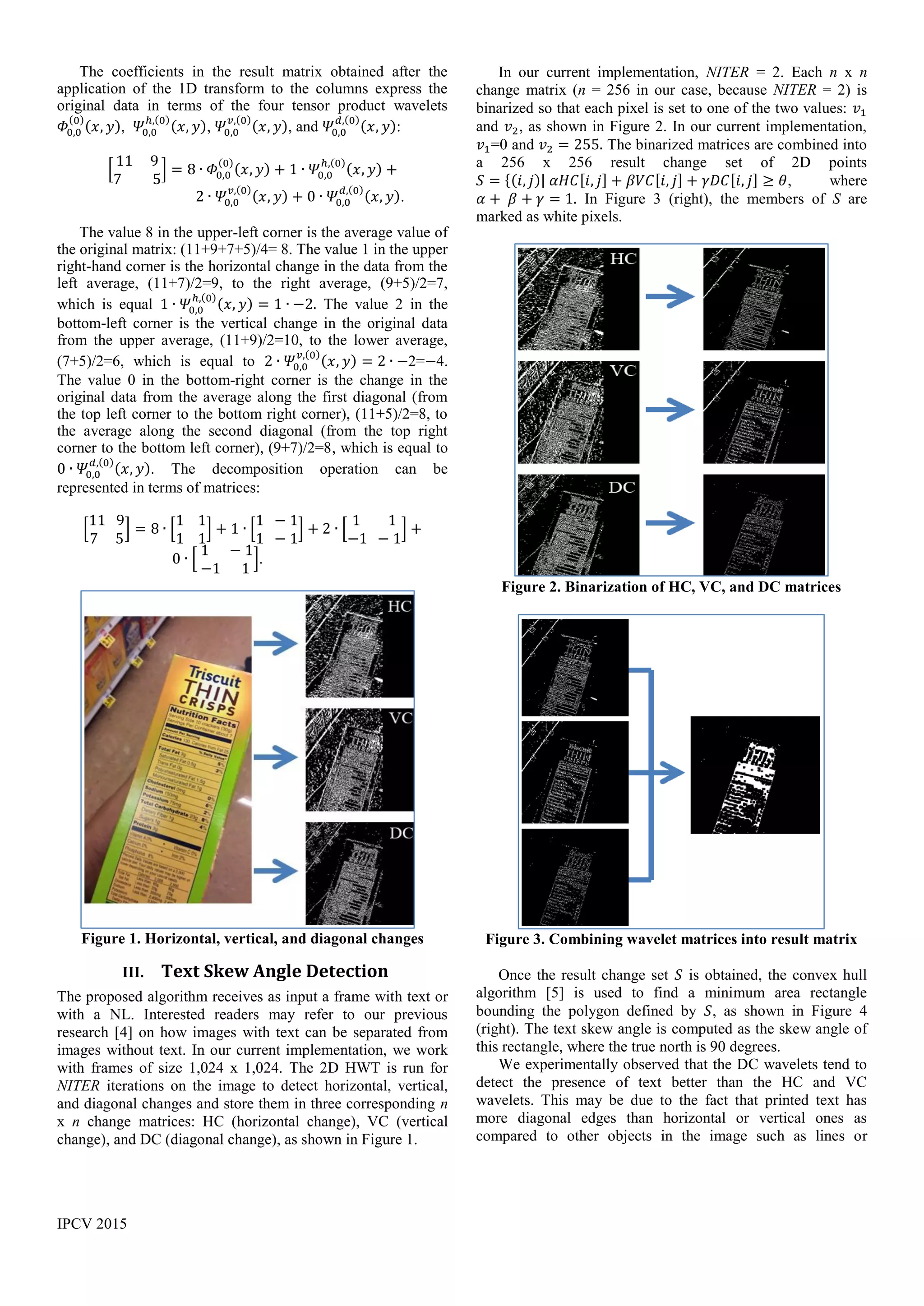 IPCV 2015
The coefficients in the result matrix obtained after the
application of the 1D transform to the columns express the
original data in terms of the four tensor product wavelets
𝛷0,0
(0)
(𝑥, 𝑦), 𝛹0,0
ℎ,(0)
(𝑥, 𝑦), 𝛹0,0
𝑣,(0)
(𝑥, 𝑦), and 𝛹0,0
𝑑,(0)
(𝑥, 𝑦):
[
11 9
7 5
] = 8 ∙ 𝛷0,0
(0)
(𝑥, 𝑦) + 1 ∙ 𝛹0,0
ℎ,(0)
(𝑥, 𝑦) +
2 ∙ 𝛹0,0
𝑣,(0)
(𝑥, 𝑦) + 0 ∙ 𝛹0,0
𝑑,(0)
(𝑥, 𝑦).
The value 8 in the upper-left corner is the average value of
the original matrix: (11+9+7+5)/4= 8. The value 1 in the upper
right-hand corner is the horizontal change in the data from the
left average, (11+7)/2=9, to the right average, (9+5)/2=7,
which is equal 1 ∙ 𝛹0,0
ℎ,(0)
(𝑥, 𝑦) = 1 ∙ −2. The value 2 in the
bottom-left corner is the vertical change in the original data
from the upper average, (11+9)/2=10, to the lower average,
(7+5)/2=6, which is equal to 2 ∙ 𝛹0,0
𝑣,(0)
(𝑥, 𝑦) = 2 ∙ −2=−4.
The value 0 in the bottom-right corner is the change in the
original data from the average along the first diagonal (from
the top left corner to the bottom right corner), (11+5)/2=8, to
the average along the second diagonal (from the top right
corner to the bottom left corner), (9+7)/2=8, which is equal to
0 ∙ 𝛹0,0
𝑑,(0)
(𝑥, 𝑦). The decomposition operation can be
represented in terms of matrices:
[
11 9
7 5
] = 8 ∙ [
1 1
1 1
] + 1 ∙ [
1 − 1
1 − 1
] + 2 ∙ [
1 1
−1 − 1
] +
0 ∙ [
1 − 1
−1 1
].
Figure 1. Horizontal, vertical, and diagonal changes
III. Text Skew Angle Detection
The proposed algorithm receives as input a frame with text or
with a NL. Interested readers may refer to our previous
research [4] on how images with text can be separated from
images without text. In our current implementation, we work
with frames of size 1,024 x 1,024. The 2D HWT is run for
NITER iterations on the image to detect horizontal, vertical,
and diagonal changes and store them in three corresponding n
x n change matrices: HC (horizontal change), VC (vertical
change), and DC (diagonal change), as shown in Figure 1.
In our current implementation, NITER = 2. Each n x n
change matrix (n = 256 in our case, because NITER = 2) is
binarized so that each pixel is set to one of the two values: 𝑣1
and 𝑣2, as shown in Figure 2. In our current implementation,
𝑣1=0 and 𝑣2 = 255. The binarized matrices are combined into
a 256 x 256 result change set of 2D points
𝑆 = {(𝑖, 𝑗)| 𝛼𝐻𝐶[𝑖, 𝑗] + 𝛽𝑉𝐶[𝑖, 𝑗] + 𝛾𝐷𝐶[𝑖, 𝑗] ≥ 𝜃, where
𝛼 + 𝛽 + 𝛾 = 1. In Figure 3 (right), the members of S are
marked as white pixels.
Figure 2. Binarization of HC, VC, and DC matrices
Figure 3. Combining wavelet matrices into result matrix
Once the result change set 𝑆 is obtained, the convex hull
algorithm [5] is used to find a minimum area rectangle
bounding the polygon defined by 𝑆, as shown in Figure 4
(right). The text skew angle is computed as the skew angle of
this rectangle, where the true north is 90 degrees.
We experimentally observed that the DC wavelets tend to
detect the presence of text better than the HC and VC
wavelets. This may be due to the fact that printed text has
more diagonal edges than horizontal or vertical ones as
compared to other objects in the image such as lines or
 
