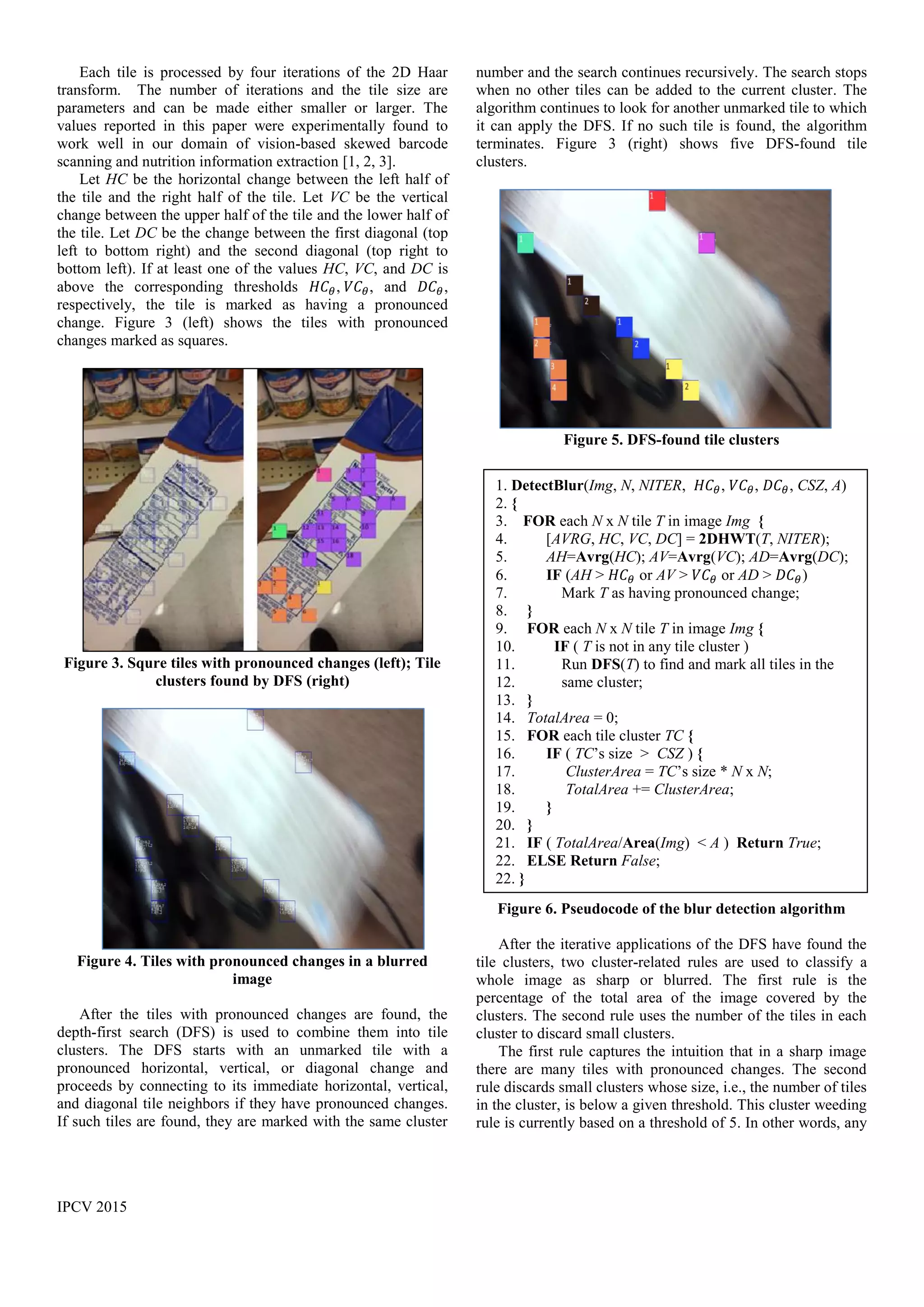 IPCV 2015
Each tile is processed by four iterations of the 2D Haar
transform. The number of iterations and the tile size are
parameters and can be made either smaller or larger. The
values reported in this paper were experimentally found to
work well in our domain of vision-based skewed barcode
scanning and nutrition information extraction [1, 2, 3].
Let HC be the horizontal change between the left half of
the tile and the right half of the tile. Let VC be the vertical
change between the upper half of the tile and the lower half of
the tile. Let DC be the change between the first diagonal (top
left to bottom right) and the second diagonal (top right to
bottom left). If at least one of the values HC, VC, and DC is
above the corresponding thresholds 𝐻𝐶 𝜃, 𝑉𝐶 𝜃, and 𝐷𝐶 𝜃,
respectively, the tile is marked as having a pronounced
change. Figure 3 (left) shows the tiles with pronounced
changes marked as squares.
Figure 3. Squre tiles with pronounced changes (left); Tile
clusters found by DFS (right)
Figure 4. Tiles with pronounced changes in a blurred
image
After the tiles with pronounced changes are found, the
depth-first search (DFS) is used to combine them into tile
clusters. The DFS starts with an unmarked tile with a
pronounced horizontal, vertical, or diagonal change and
proceeds by connecting to its immediate horizontal, vertical,
and diagonal tile neighbors if they have pronounced changes.
If such tiles are found, they are marked with the same cluster
number and the search continues recursively. The search stops
when no other tiles can be added to the current cluster. The
algorithm continues to look for another unmarked tile to which
it can apply the DFS. If no such tile is found, the algorithm
terminates. Figure 3 (right) shows five DFS-found tile
clusters.
Figure 5. DFS-found tile clusters
Figure 6. Pseudocode of the blur detection algorithm
After the iterative applications of the DFS have found the
tile clusters, two cluster-related rules are used to classify a
whole image as sharp or blurred. The first rule is the
percentage of the total area of the image covered by the
clusters. The second rule uses the number of the tiles in each
cluster to discard small clusters.
The first rule captures the intuition that in a sharp image
there are many tiles with pronounced changes. The second
rule discards small clusters whose size, i.e., the number of tiles
in the cluster, is below a given threshold. This cluster weeding
rule is currently based on a threshold of 5. In other words, any
1. DetectBlur(Img, N, NITER, 𝐻𝐶 𝜃, 𝑉𝐶 𝜃, 𝐷𝐶 𝜃, CSZ, A)
2. {
3. FOR each N x N tile T in image Img {
4. [AVRG, HC, VC, DC] = 2DHWT(T, NITER);
5. AH=Avrg(HC); AV=Avrg(VC); AD=Avrg(DC);
6. IF (AH > 𝐻𝐶 𝜃 or AV > 𝑉𝐶 𝜃 or AD > 𝐷𝐶 𝜃)
7. Mark T as having pronounced change;
8. }
9. FOR each N x N tile T in image Img {
10. IF ( T is not in any tile cluster )
11. Run DFS(T) to find and mark all tiles in the
12. same cluster;
13. }
14. TotalArea = 0;
15. FOR each tile cluster TC {
16. IF ( TC’s size > CSZ ) {
17. ClusterArea = TC’s size * N x N;
18. TotalArea += ClusterArea;
19. }
20. }
21. IF ( TotalArea/Area(Img) < A ) Return True;
22. ELSE Return False;
22. }
 