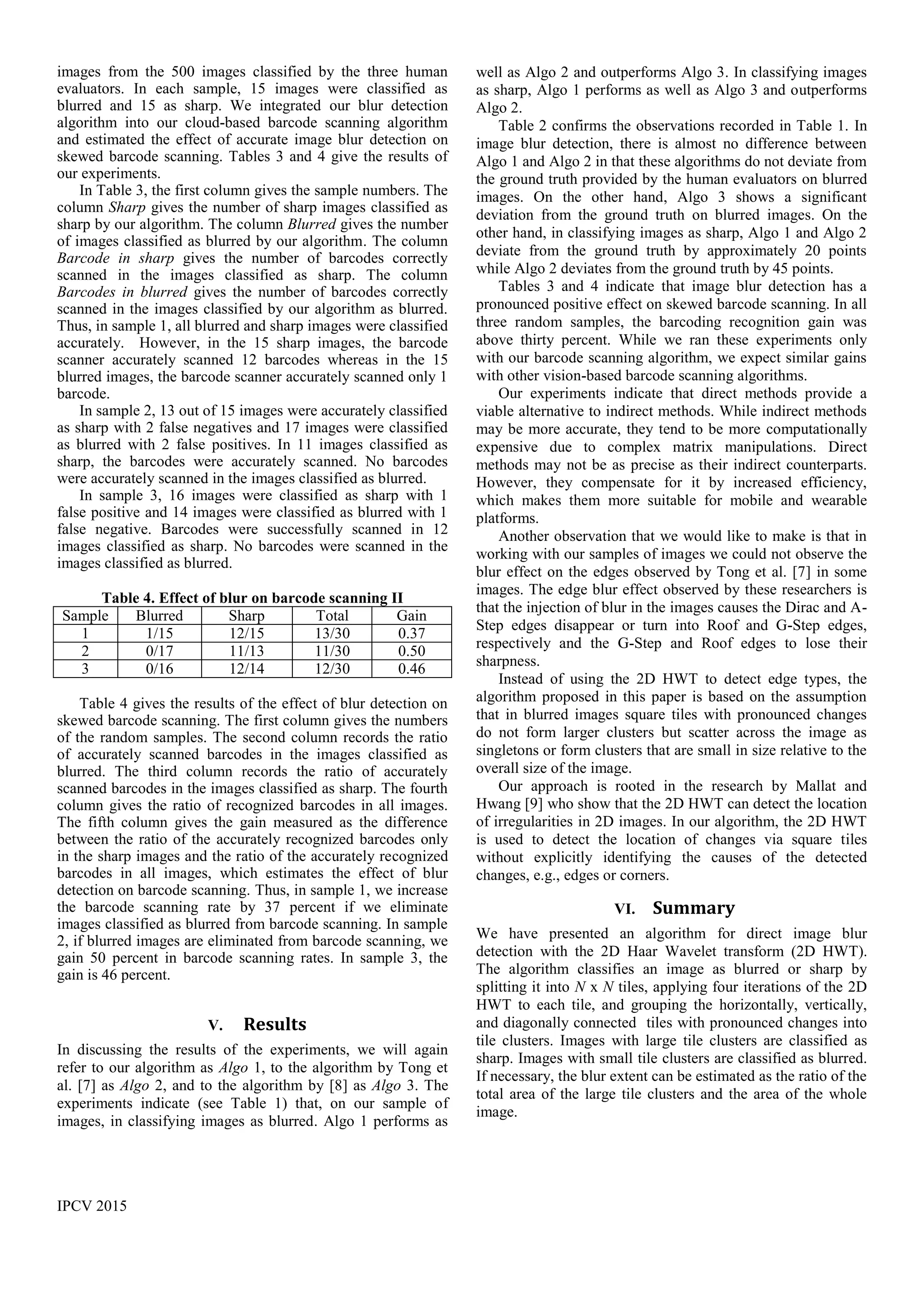 IPCV 2015
images from the 500 images classified by the three human
evaluators. In each sample, 15 images were classified as
blurred and 15 as sharp. We integrated our blur detection
algorithm into our cloud-based barcode scanning algorithm
and estimated the effect of accurate image blur detection on
skewed barcode scanning. Tables 3 and 4 give the results of
our experiments.
In Table 3, the first column gives the sample numbers. The
column Sharp gives the number of sharp images classified as
sharp by our algorithm. The column Blurred gives the number
of images classified as blurred by our algorithm. The column
Barcode in sharp gives the number of barcodes correctly
scanned in the images classified as sharp. The column
Barcodes in blurred gives the number of barcodes correctly
scanned in the images classified by our algorithm as blurred.
Thus, in sample 1, all blurred and sharp images were classified
accurately. However, in the 15 sharp images, the barcode
scanner accurately scanned 12 barcodes whereas in the 15
blurred images, the barcode scanner accurately scanned only 1
barcode.
In sample 2, 13 out of 15 images were accurately classified
as sharp with 2 false negatives and 17 images were classified
as blurred with 2 false positives. In 11 images classified as
sharp, the barcodes were accurately scanned. No barcodes
were accurately scanned in the images classified as blurred.
In sample 3, 16 images were classified as sharp with 1
false positive and 14 images were classified as blurred with 1
false negative. Barcodes were successfully scanned in 12
images classified as sharp. No barcodes were scanned in the
images classified as blurred.
Table 4. Effect of blur on barcode scanning II
Sample Blurred Sharp Total Gain
1 1/15 12/15 13/30 0.37
2 0/17 11/13 11/30 0.50
3 0/16 12/14 12/30 0.46
Table 4 gives the results of the effect of blur detection on
skewed barcode scanning. The first column gives the numbers
of the random samples. The second column records the ratio
of accurately scanned barcodes in the images classified as
blurred. The third column records the ratio of accurately
scanned barcodes in the images classified as sharp. The fourth
column gives the ratio of recognized barcodes in all images.
The fifth column gives the gain measured as the difference
between the ratio of the accurately recognized barcodes only
in the sharp images and the ratio of the accurately recognized
barcodes in all images, which estimates the effect of blur
detection on barcode scanning. Thus, in sample 1, we increase
the barcode scanning rate by 37 percent if we eliminate
images classified as blurred from barcode scanning. In sample
2, if blurred images are eliminated from barcode scanning, we
gain 50 percent in barcode scanning rates. In sample 3, the
gain is 46 percent.
V. Results
In discussing the results of the experiments, we will again
refer to our algorithm as Algo 1, to the algorithm by Tong et
al. [7] as Algo 2, and to the algorithm by [8] as Algo 3. The
experiments indicate (see Table 1) that, on our sample of
images, in classifying images as blurred. Algo 1 performs as
well as Algo 2 and outperforms Algo 3. In classifying images
as sharp, Algo 1 performs as well as Algo 3 and outperforms
Algo 2.
Table 2 confirms the observations recorded in Table 1. In
image blur detection, there is almost no difference between
Algo 1 and Algo 2 in that these algorithms do not deviate from
the ground truth provided by the human evaluators on blurred
images. On the other hand, Algo 3 shows a significant
deviation from the ground truth on blurred images. On the
other hand, in classifying images as sharp, Algo 1 and Algo 2
deviate from the ground truth by approximately 20 points
while Algo 2 deviates from the ground truth by 45 points.
Tables 3 and 4 indicate that image blur detection has a
pronounced positive effect on skewed barcode scanning. In all
three random samples, the barcoding recognition gain was
above thirty percent. While we ran these experiments only
with our barcode scanning algorithm, we expect similar gains
with other vision-based barcode scanning algorithms.
Our experiments indicate that direct methods provide a
viable alternative to indirect methods. While indirect methods
may be more accurate, they tend to be more computationally
expensive due to complex matrix manipulations. Direct
methods may not be as precise as their indirect counterparts.
However, they compensate for it by increased efficiency,
which makes them more suitable for mobile and wearable
platforms.
Another observation that we would like to make is that in
working with our samples of images we could not observe the
blur effect on the edges observed by Tong et al. [7] in some
images. The edge blur effect observed by these researchers is
that the injection of blur in the images causes the Dirac and A-
Step edges disappear or turn into Roof and G-Step edges,
respectively and the G-Step and Roof edges to lose their
sharpness.
Instead of using the 2D HWT to detect edge types, the
algorithm proposed in this paper is based on the assumption
that in blurred images square tiles with pronounced changes
do not form larger clusters but scatter across the image as
singletons or form clusters that are small in size relative to the
overall size of the image.
Our approach is rooted in the research by Mallat and
Hwang [9] who show that the 2D HWT can detect the location
of irregularities in 2D images. In our algorithm, the 2D HWT
is used to detect the location of changes via square tiles
without explicitly identifying the causes of the detected
changes, e.g., edges or corners.
VI. Summary
We have presented an algorithm for direct image blur
detection with the 2D Haar Wavelet transform (2D HWT).
The algorithm classifies an image as blurred or sharp by
splitting it into N x N tiles, applying four iterations of the 2D
HWT to each tile, and grouping the horizontally, vertically,
and diagonally connected tiles with pronounced changes into
tile clusters. Images with large tile clusters are classified as
sharp. Images with small tile clusters are classified as blurred.
If necessary, the blur extent can be estimated as the ratio of the
total area of the large tile clusters and the area of the whole
image.
 