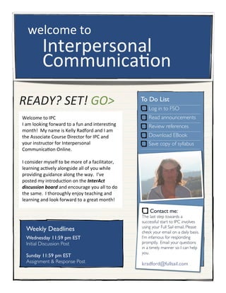 READY?	
  SET!	
  GO>
Welcome	
  to	
  IPC
I	
  am	
  looking	
  forward	
  to	
  a	
  fun	
  and	
  interes7ng	
  
month!	
  	
  My	
  name	
  is	
  Kelly	
  Radford	
  and	
  I	
  am	
  
the	
  Associate	
  Course	
  Director	
  for	
  IPC	
  and	
  
your	
  instructor	
  for	
  Interpersonal	
  
Communica7on	
  Online.	
  
I	
  consider	
  myself	
  to	
  be	
  more	
  of	
  a	
  facilitator,	
  
learning	
  ac7vely	
  alongside	
  all	
  of	
  you	
  while	
  
providing	
  guidance	
  along	
  the	
  way.	
  	
  I’ve	
  
posted	
  my	
  introduc7on	
  on	
  the	
  InterAct	
  
discussion	
  board	
  and	
  encourage	
  you	
  all	
  to	
  do	
  
the	
  same.	
  	
  I	
  thoroughly	
  enjoy	
  teaching	
  and	
  
learning	
  and	
  look	
  forward	
  to	
  a	
  great	
  month!
welcome	
  to
Interpersonal
Communica2on
To Do List
Log in to FSO
Read announcements
Review references
Download EBook
Save copy of syllabus
Contact me:
The last step towards a
successful start to IPC involves
using your Full Sail email. Please
check your email on a daily basis.
I’m infamous for responding
promptly. Email your questions
in a timely manner so I can help
you.
kradford@fullsail.com
Weekly Deadlines
Wednesday 11:59 pm EST
Initial Discussion Post
Sunday 11:59 pm EST
Assignment & Response Post
 